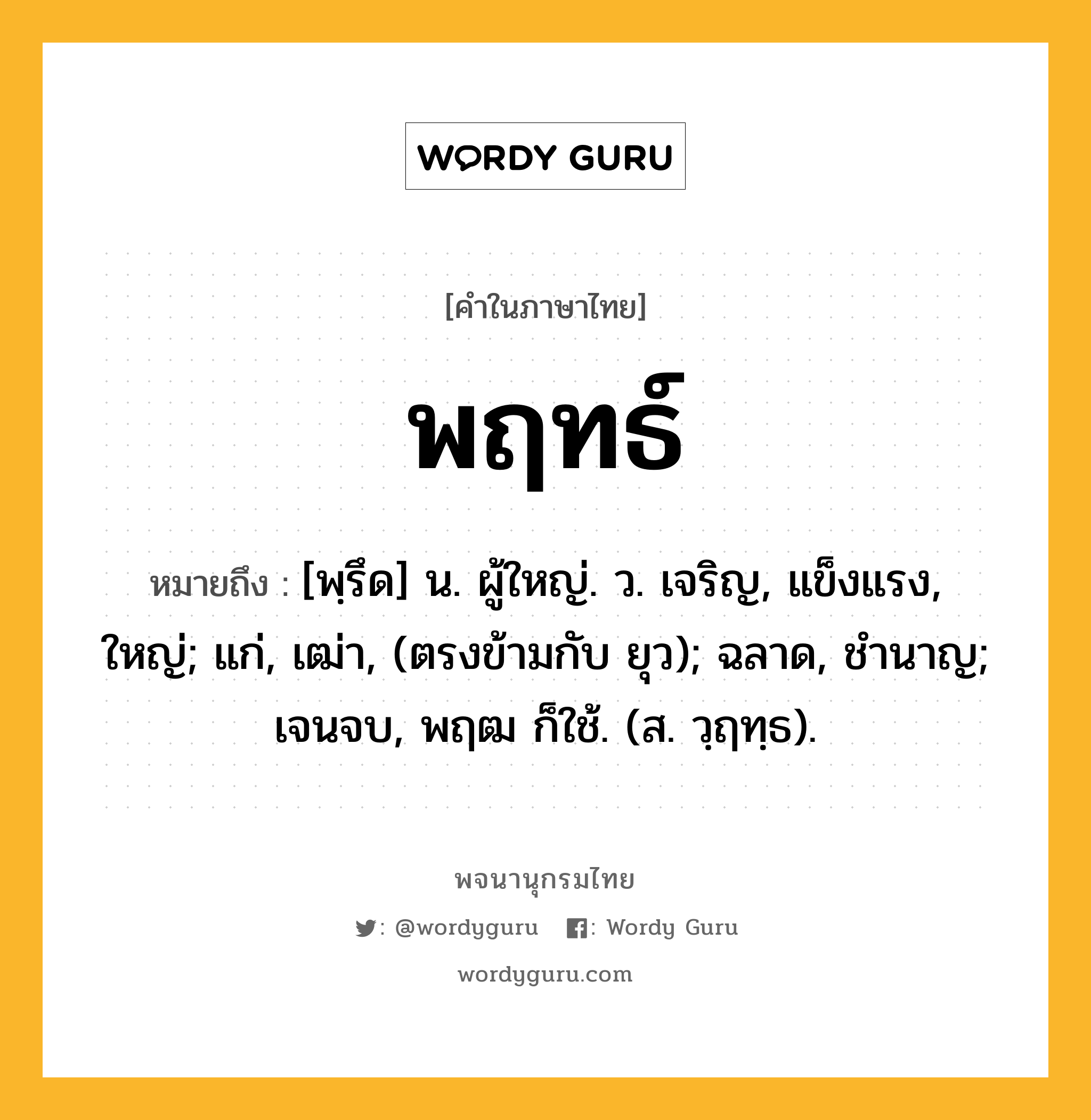 พฤทธ์ ความหมาย หมายถึงอะไร?, คำในภาษาไทย พฤทธ์ หมายถึง [พฺรึด] น. ผู้ใหญ่. ว. เจริญ, แข็งแรง, ใหญ่; แก่, เฒ่า, (ตรงข้ามกับ ยุว); ฉลาด, ชํานาญ; เจนจบ, พฤฒ ก็ใช้. (ส. วฺฤทฺธ).