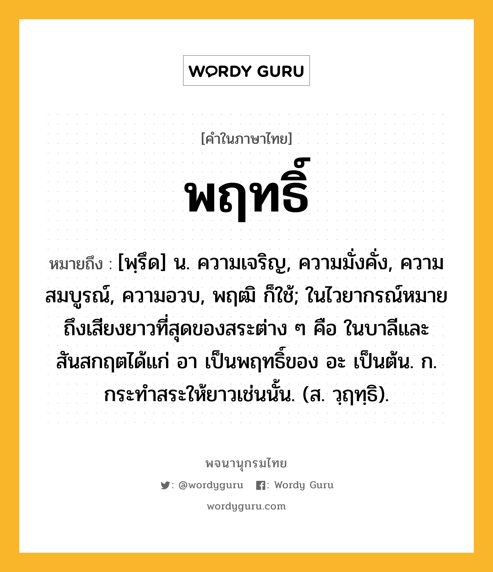 พฤทธิ์ ความหมาย หมายถึงอะไร?, คำในภาษาไทย พฤทธิ์ หมายถึง [พฺรึด] น. ความเจริญ, ความมั่งคั่ง, ความสมบูรณ์, ความอวบ, พฤฒิ ก็ใช้; ในไวยากรณ์หมายถึงเสียงยาวที่สุดของสระต่าง ๆ คือ ในบาลีและสันสกฤตได้แก่ อา เป็นพฤทธิ์ของ อะ เป็นต้น. ก. กระทําสระให้ยาวเช่นนั้น. (ส. วฺฤทฺธิ).