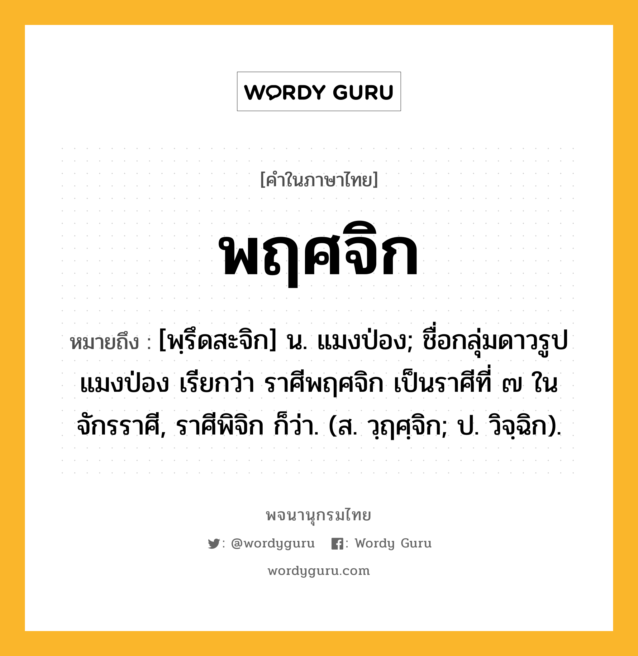 พฤศจิก ความหมาย หมายถึงอะไร?, คำในภาษาไทย พฤศจิก หมายถึง [พฺรึดสะจิก] น. แมงป่อง; ชื่อกลุ่มดาวรูปแมงป่อง เรียกว่า ราศีพฤศจิก เป็นราศีที่ ๗ ในจักรราศี, ราศีพิจิก ก็ว่า. (ส. วฺฤศฺจิก; ป. วิจฺฉิก).