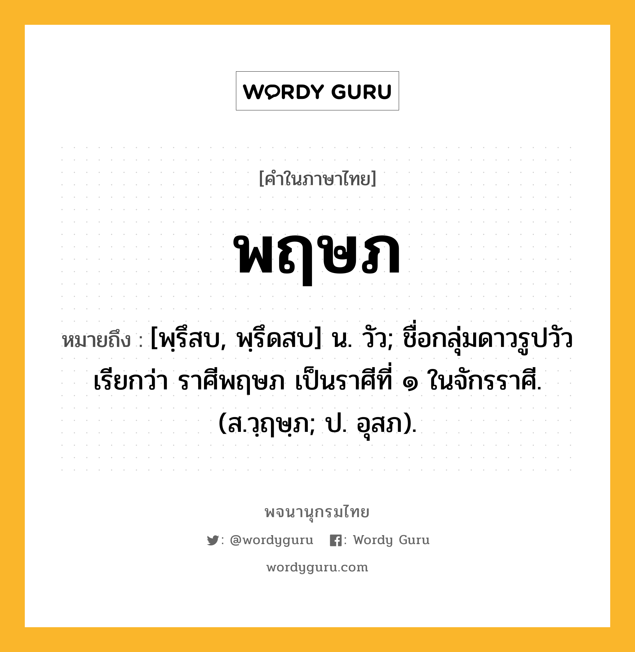 พฤษภ ความหมาย หมายถึงอะไร?, คำในภาษาไทย พฤษภ หมายถึง [พฺรึสบ, พฺรึดสบ] น. วัว; ชื่อกลุ่มดาวรูปวัวเรียกว่า ราศีพฤษภ เป็นราศีที่ ๑ ในจักรราศี. (ส.วฺฤษฺภ; ป. อุสภ).