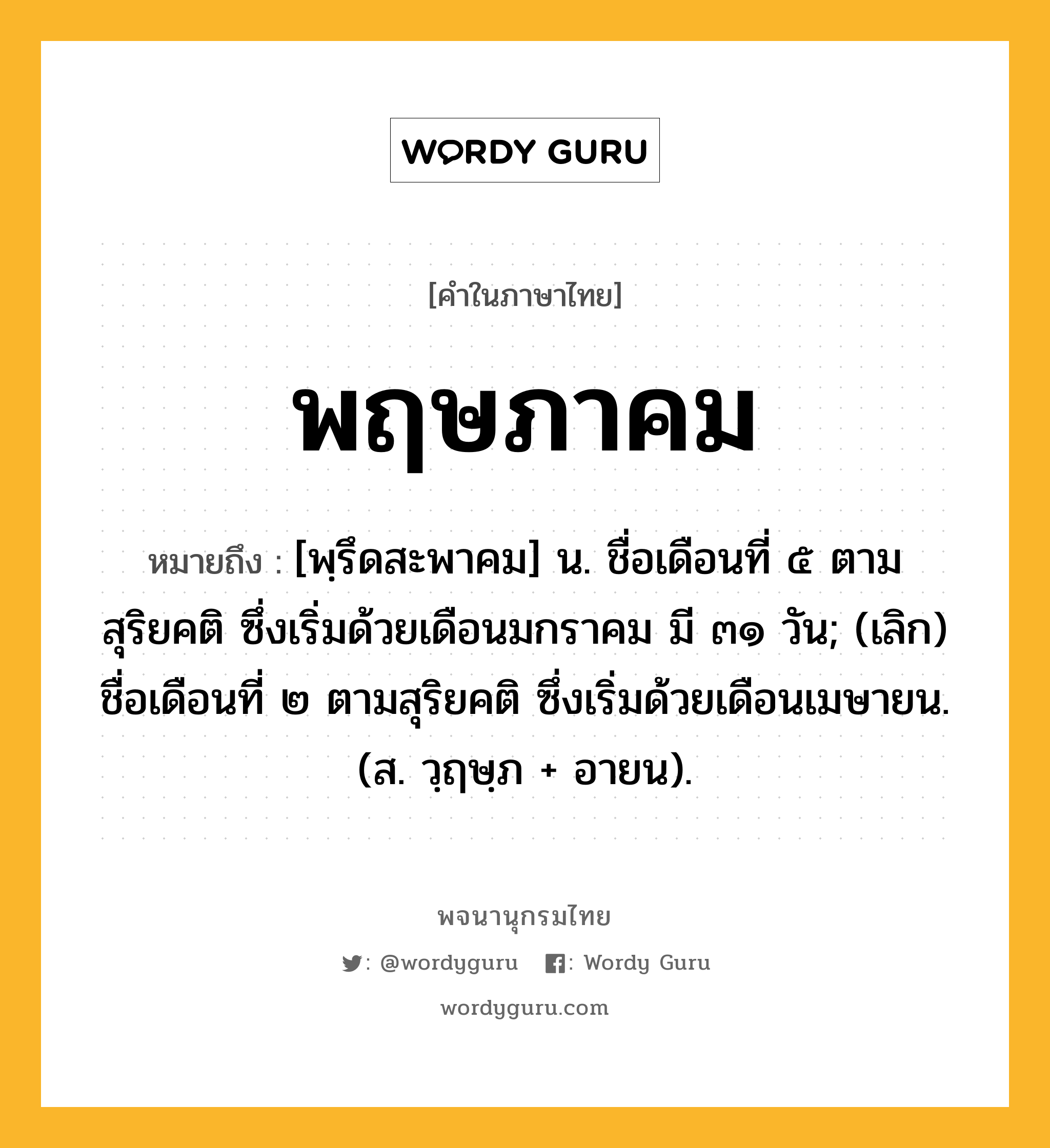 พฤษภาคม ความหมาย หมายถึงอะไร?, คำในภาษาไทย พฤษภาคม หมายถึง [พฺรึดสะพาคม] น. ชื่อเดือนที่ ๕ ตามสุริยคติ ซึ่งเริ่มด้วยเดือนมกราคม มี ๓๑ วัน; (เลิก) ชื่อเดือนที่ ๒ ตามสุริยคติ ซึ่งเริ่มด้วยเดือนเมษายน. (ส. วฺฤษฺภ + อายน).