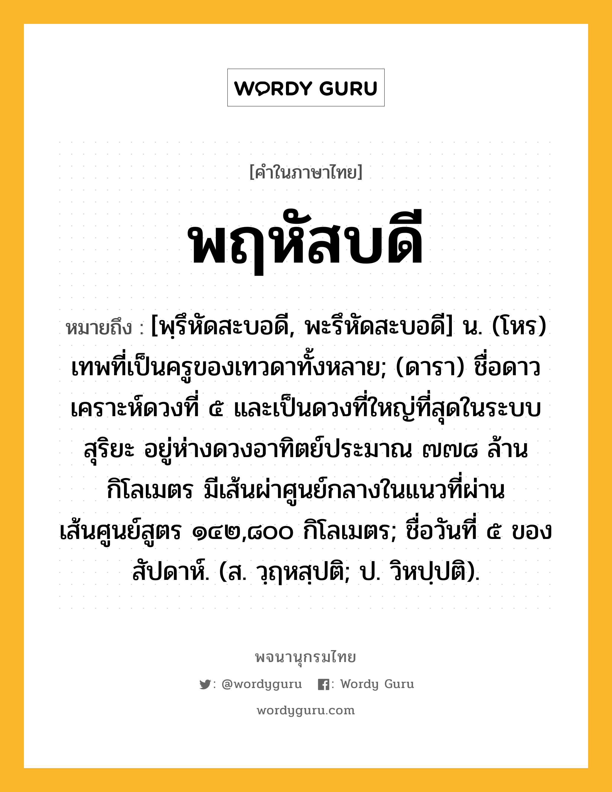 พฤหัสบดี ความหมาย หมายถึงอะไร?, คำในภาษาไทย พฤหัสบดี หมายถึง [พฺรึหัดสะบอดี, พะรึหัดสะบอดี] น. (โหร) เทพที่เป็นครูของเทวดาทั้งหลาย; (ดารา) ชื่อดาวเคราะห์ดวงที่ ๕ และเป็นดวงที่ใหญ่ที่สุดในระบบสุริยะ อยู่ห่างดวงอาทิตย์ประมาณ ๗๗๘ ล้านกิโลเมตร มีเส้นผ่าศูนย์กลางในแนวที่ผ่านเส้นศูนย์สูตร ๑๔๒,๘๐๐ กิโลเมตร; ชื่อวันที่ ๕ ของสัปดาห์. (ส. วฺฤหสฺปติ; ป. วิหปฺปติ).