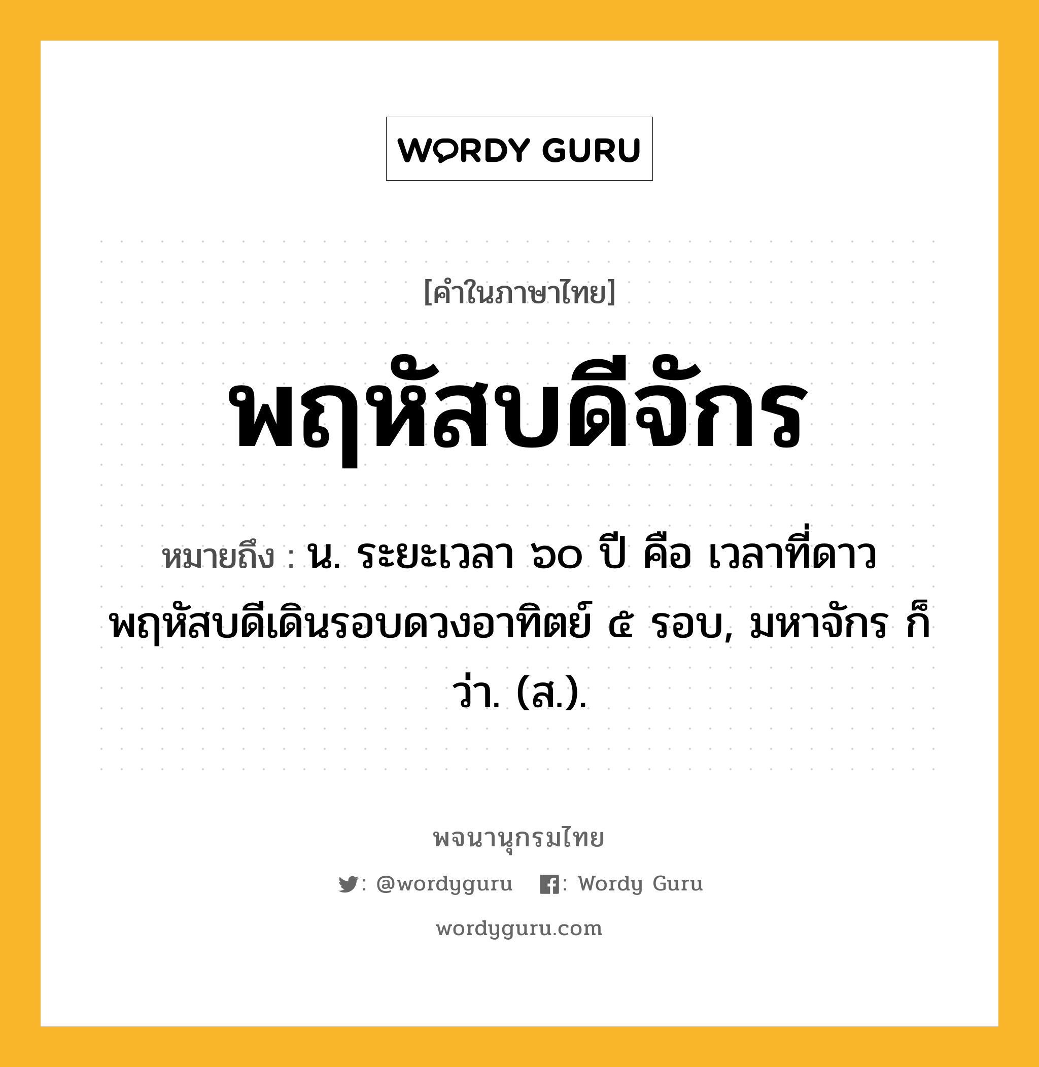 พฤหัสบดีจักร ความหมาย หมายถึงอะไร?, คำในภาษาไทย พฤหัสบดีจักร หมายถึง น. ระยะเวลา ๖๐ ปี คือ เวลาที่ดาวพฤหัสบดีเดินรอบดวงอาทิตย์ ๕ รอบ, มหาจักร ก็ว่า. (ส.).