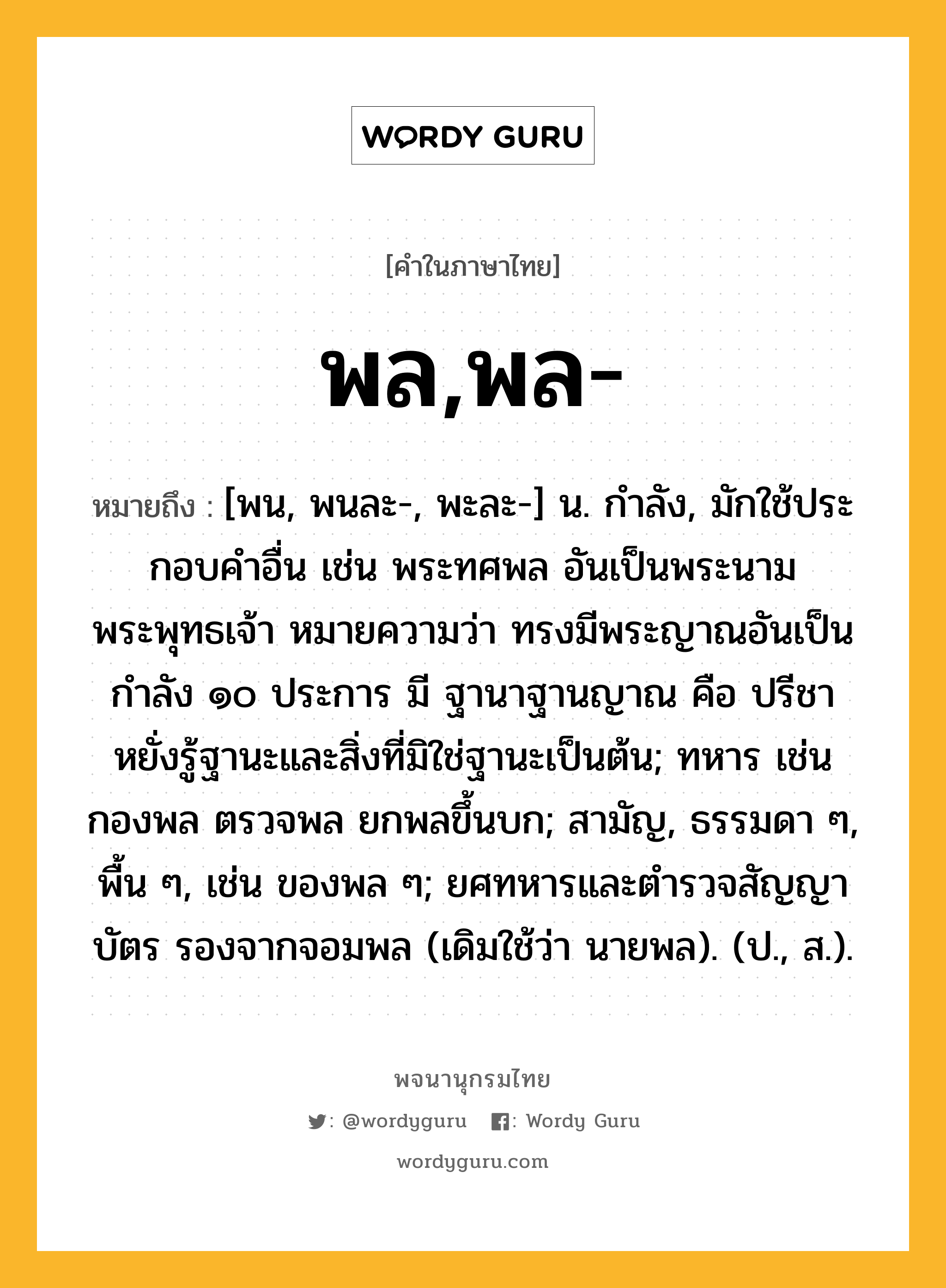 พล,พล- ความหมาย หมายถึงอะไร?, คำในภาษาไทย พล,พล- หมายถึง [พน, พนละ-, พะละ-] น. กําลัง, มักใช้ประกอบคําอื่น เช่น พระทศพล อันเป็นพระนามพระพุทธเจ้า หมายความว่า ทรงมีพระญาณอันเป็นกำลัง ๑๐ ประการ มี ฐานาฐานญาณ คือ ปรีชาหยั่งรู้ฐานะและสิ่งที่มิใช่ฐานะเป็นต้น; ทหาร เช่น กองพล ตรวจพล ยกพลขึ้นบก; สามัญ, ธรรมดา ๆ, พื้น ๆ, เช่น ของพล ๆ; ยศทหารและตํารวจสัญญาบัตร รองจากจอมพล (เดิมใช้ว่า นายพล). (ป., ส.).