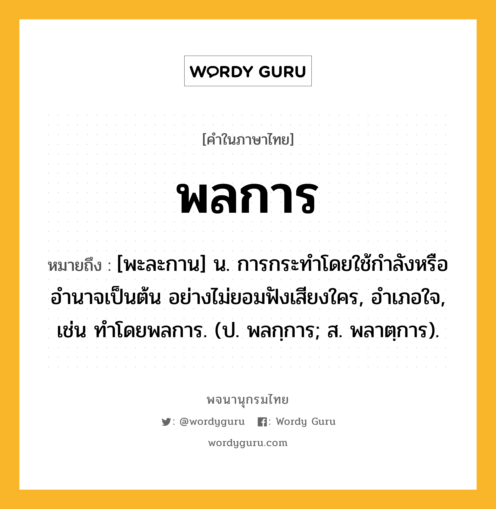 พลการ ความหมาย หมายถึงอะไร?, คำในภาษาไทย พลการ หมายถึง [พะละกาน] น. การกระทำโดยใช้กำลังหรืออำนาจเป็นต้น อย่างไม่ยอมฟังเสียงใคร, อําเภอใจ, เช่น ทําโดยพลการ. (ป. พลกฺการ; ส. พลาตฺการ).