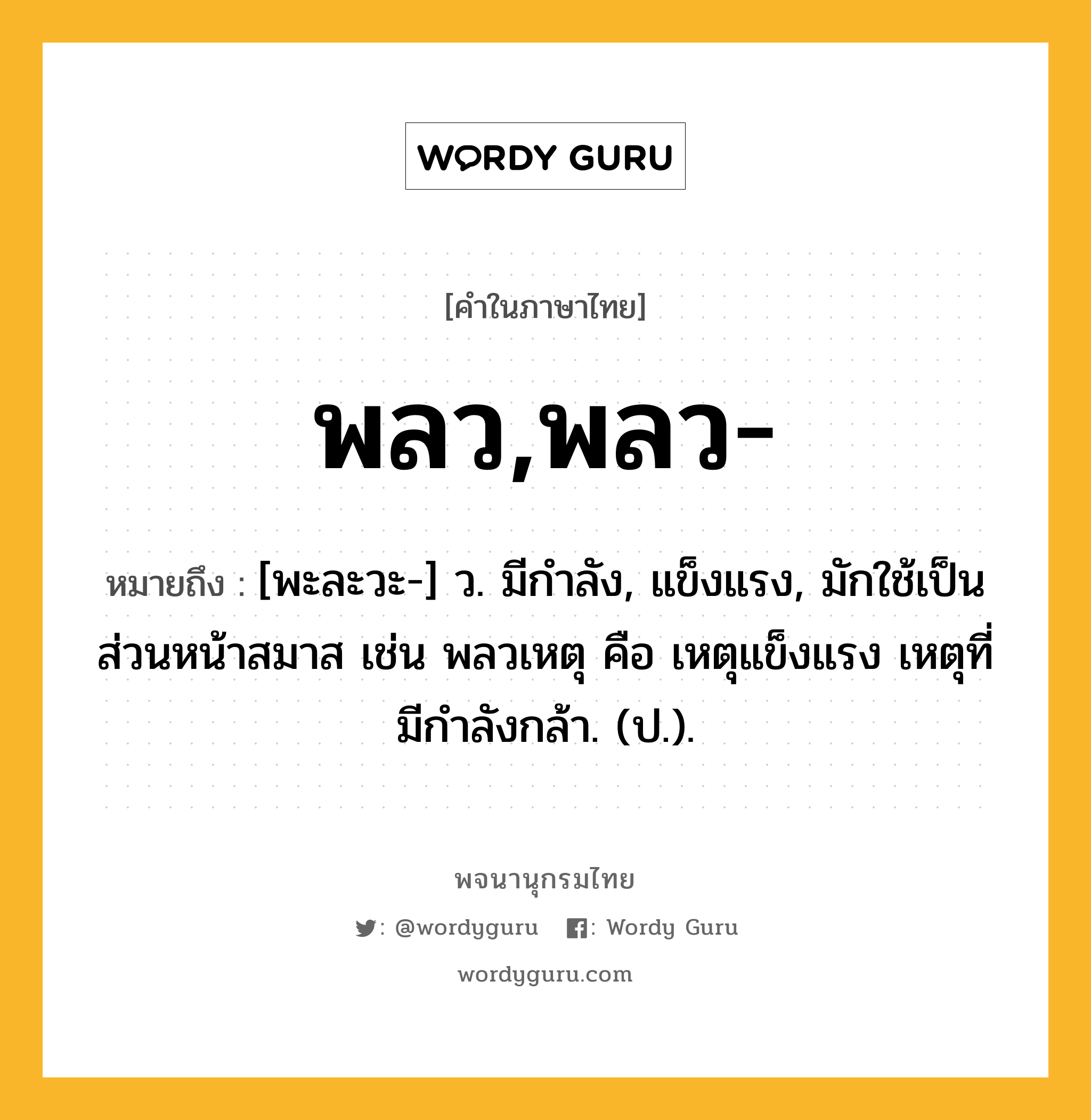 พลว,พลว- ความหมาย หมายถึงอะไร?, คำในภาษาไทย พลว,พลว- หมายถึง [พะละวะ-] ว. มีกําลัง, แข็งแรง, มักใช้เป็นส่วนหน้าสมาส เช่น พลวเหตุ คือ เหตุแข็งแรง เหตุที่มีกําลังกล้า. (ป.).