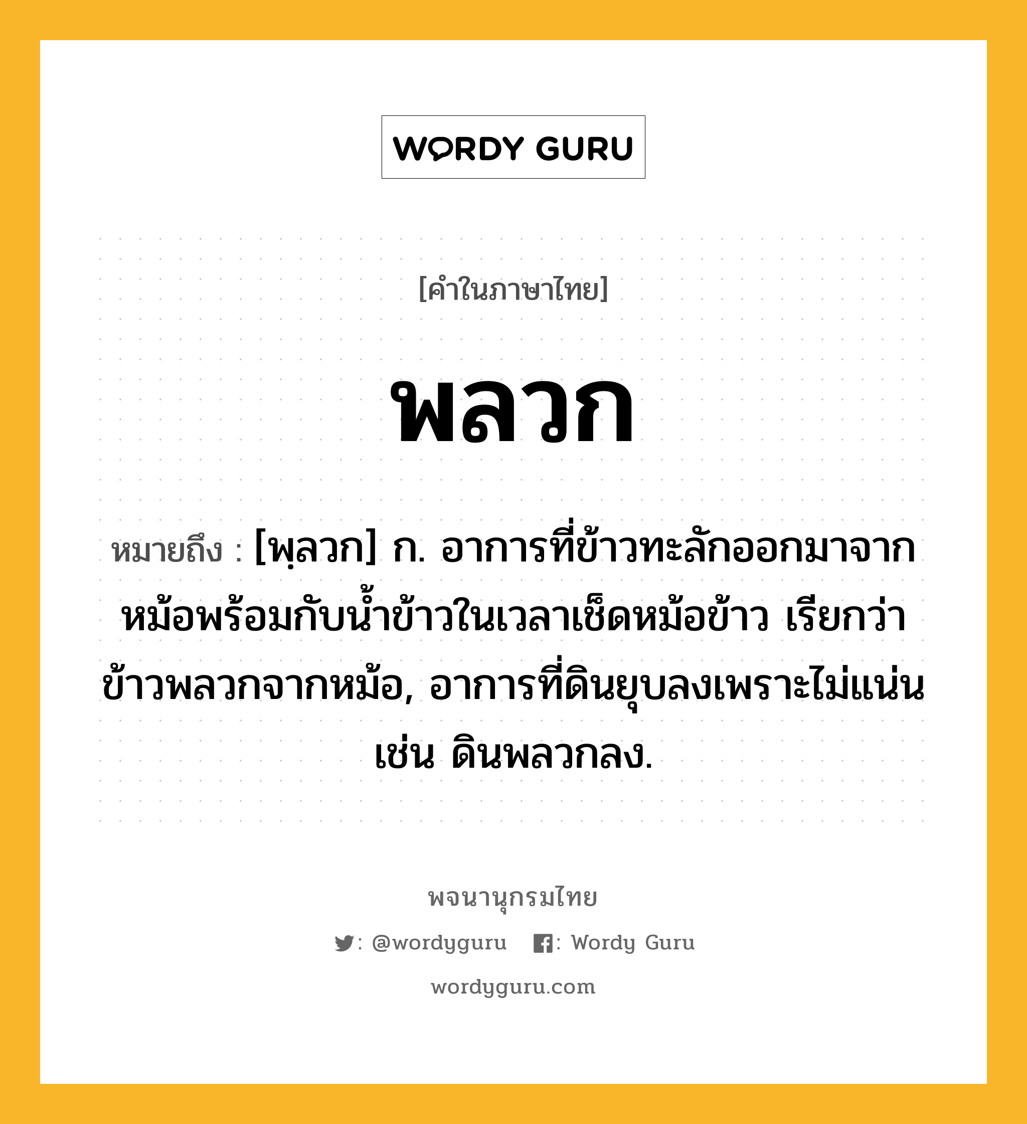 พลวก ความหมาย หมายถึงอะไร?, คำในภาษาไทย พลวก หมายถึง [พฺลวก] ก. อาการที่ข้าวทะลักออกมาจากหม้อพร้อมกับน้ำข้าวในเวลาเช็ดหม้อข้าว เรียกว่า ข้าวพลวกจากหม้อ, อาการที่ดินยุบลงเพราะไม่แน่น เช่น ดินพลวกลง.