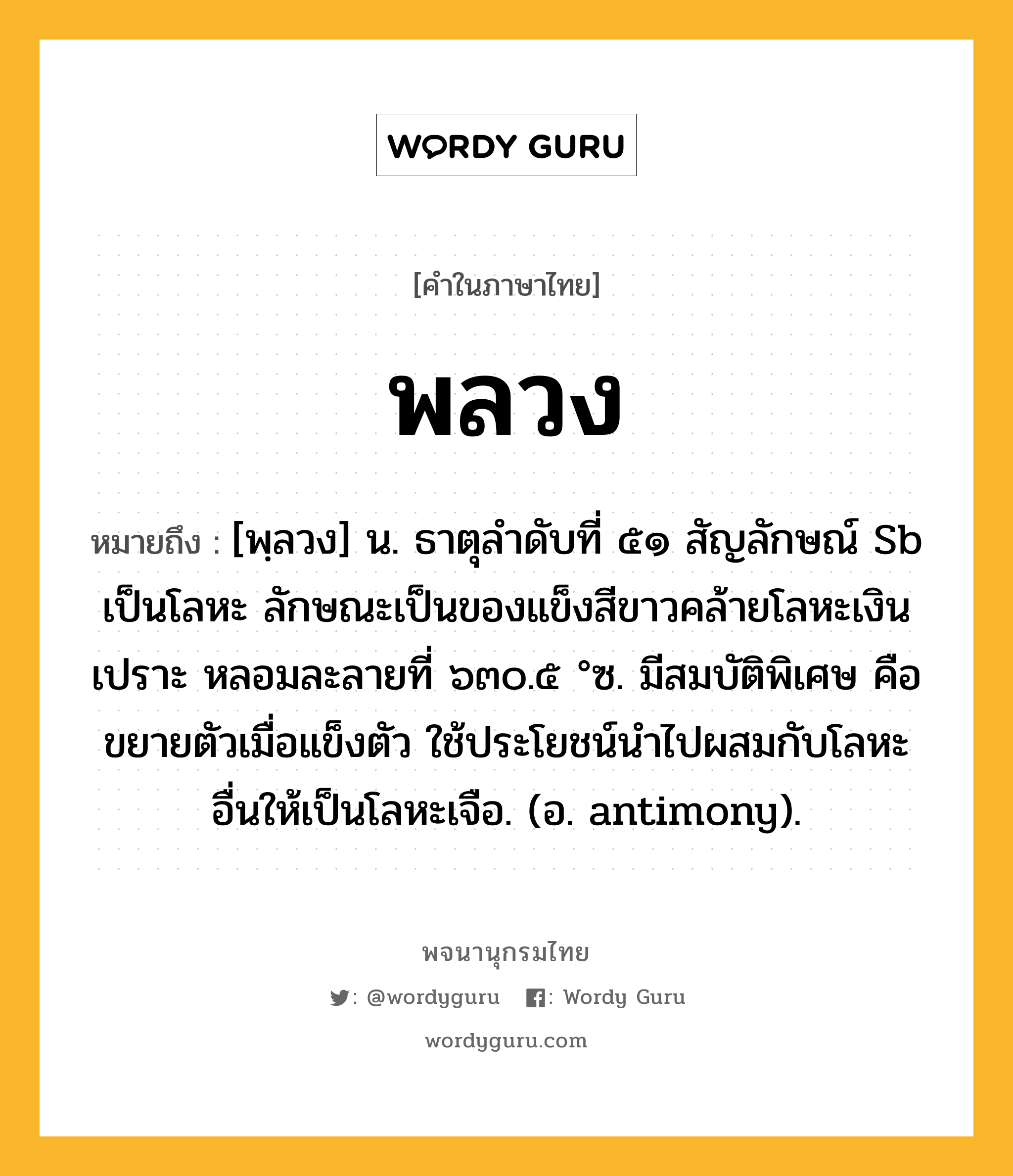 พลวง ความหมาย หมายถึงอะไร?, คำในภาษาไทย พลวง หมายถึง [พฺลวง] น. ธาตุลําดับที่ ๕๑ สัญลักษณ์ Sb เป็นโลหะ ลักษณะเป็นของแข็งสีขาวคล้ายโลหะเงิน เปราะ หลอมละลายที่ ๖๓๐.๕ °ซ. มีสมบัติพิเศษ คือ ขยายตัวเมื่อแข็งตัว ใช้ประโยชน์นําไปผสมกับโลหะอื่นให้เป็นโลหะเจือ. (อ. antimony).