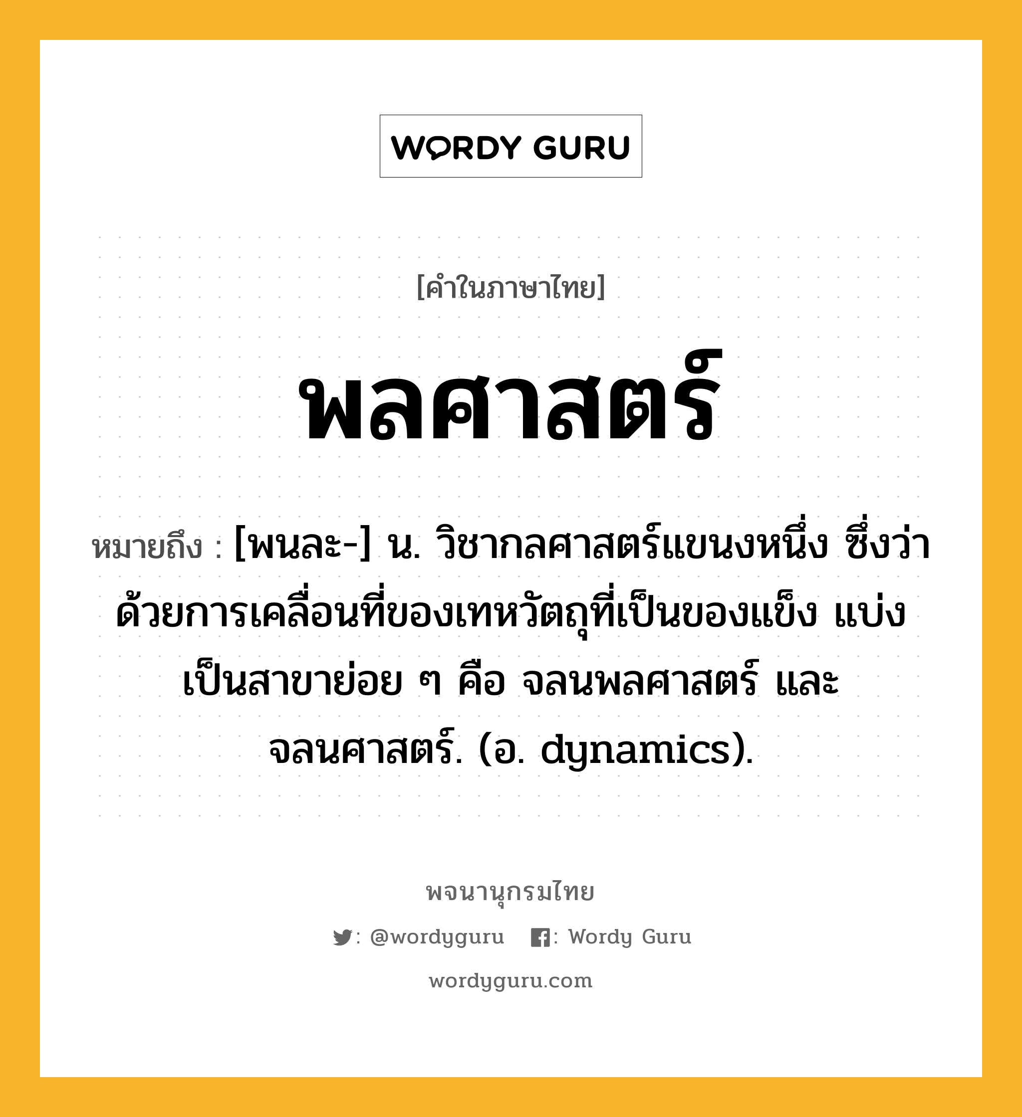 พลศาสตร์ ความหมาย หมายถึงอะไร?, คำในภาษาไทย พลศาสตร์ หมายถึง [พนละ-] น. วิชากลศาสตร์แขนงหนึ่ง ซึ่งว่าด้วยการเคลื่อนที่ของเทหวัตถุที่เป็นของแข็ง แบ่งเป็นสาขาย่อย ๆ คือ จลนพลศาสตร์ และ จลนศาสตร์. (อ. dynamics).