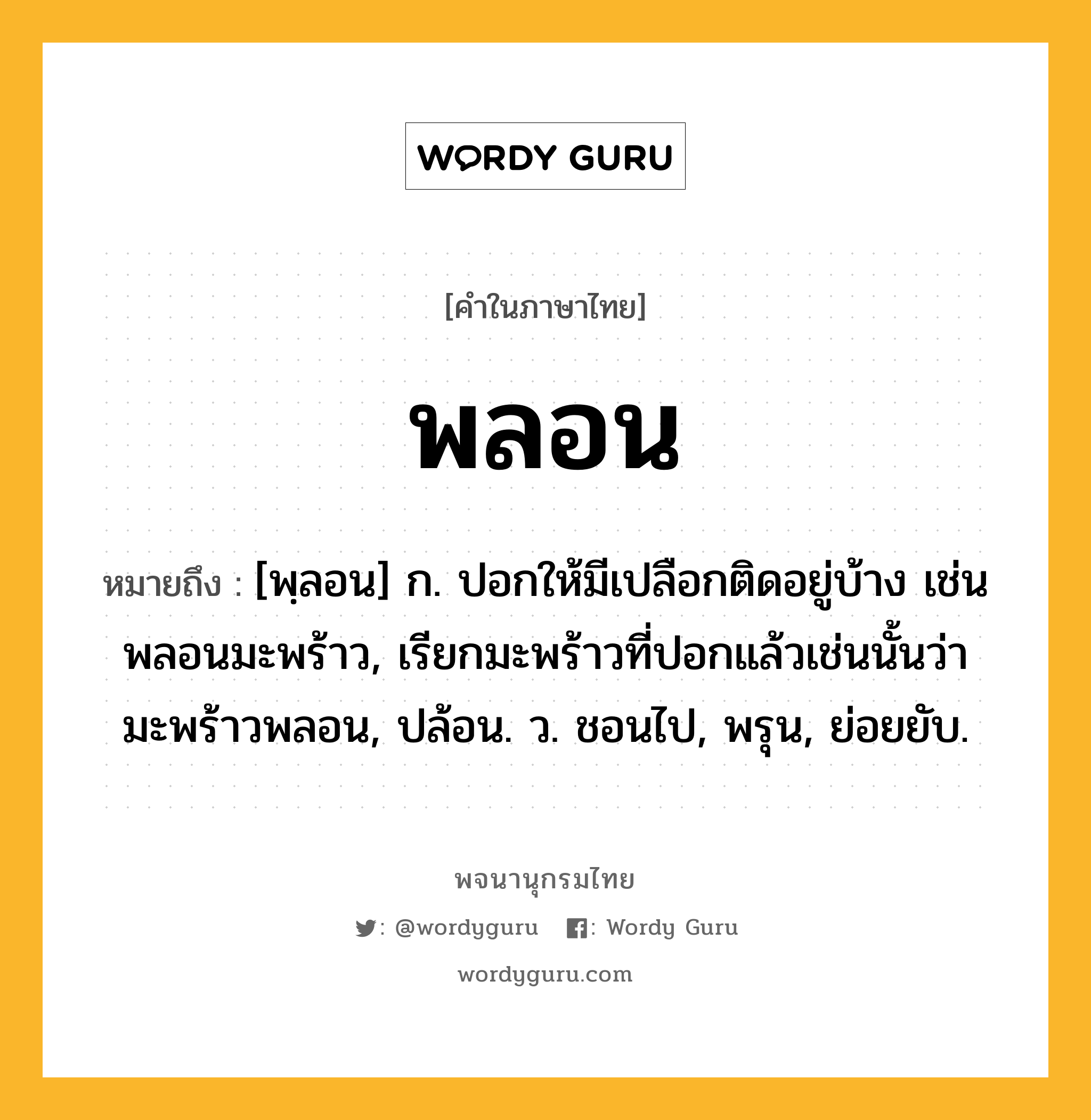 พลอน ความหมาย หมายถึงอะไร?, คำในภาษาไทย พลอน หมายถึง [พฺลอน] ก. ปอกให้มีเปลือกติดอยู่บ้าง เช่น พลอนมะพร้าว, เรียกมะพร้าวที่ปอกแล้วเช่นนั้นว่า มะพร้าวพลอน, ปล้อน. ว. ชอนไป, พรุน, ย่อยยับ.