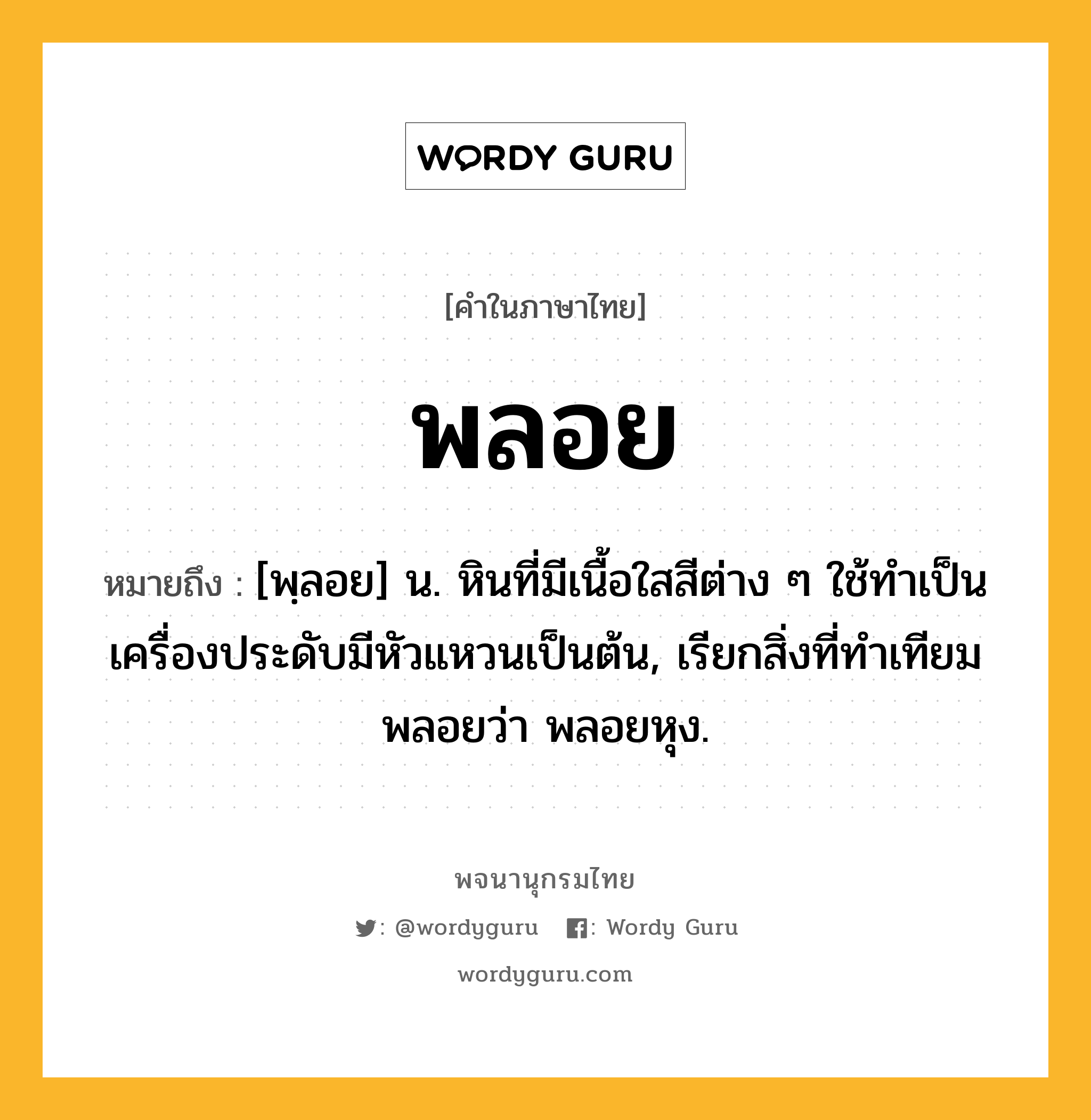 พลอย ความหมาย หมายถึงอะไร?, คำในภาษาไทย พลอย หมายถึง [พฺลอย] น. หินที่มีเนื้อใสสีต่าง ๆ ใช้ทําเป็นเครื่องประดับมีหัวแหวนเป็นต้น, เรียกสิ่งที่ทําเทียมพลอยว่า พลอยหุง.