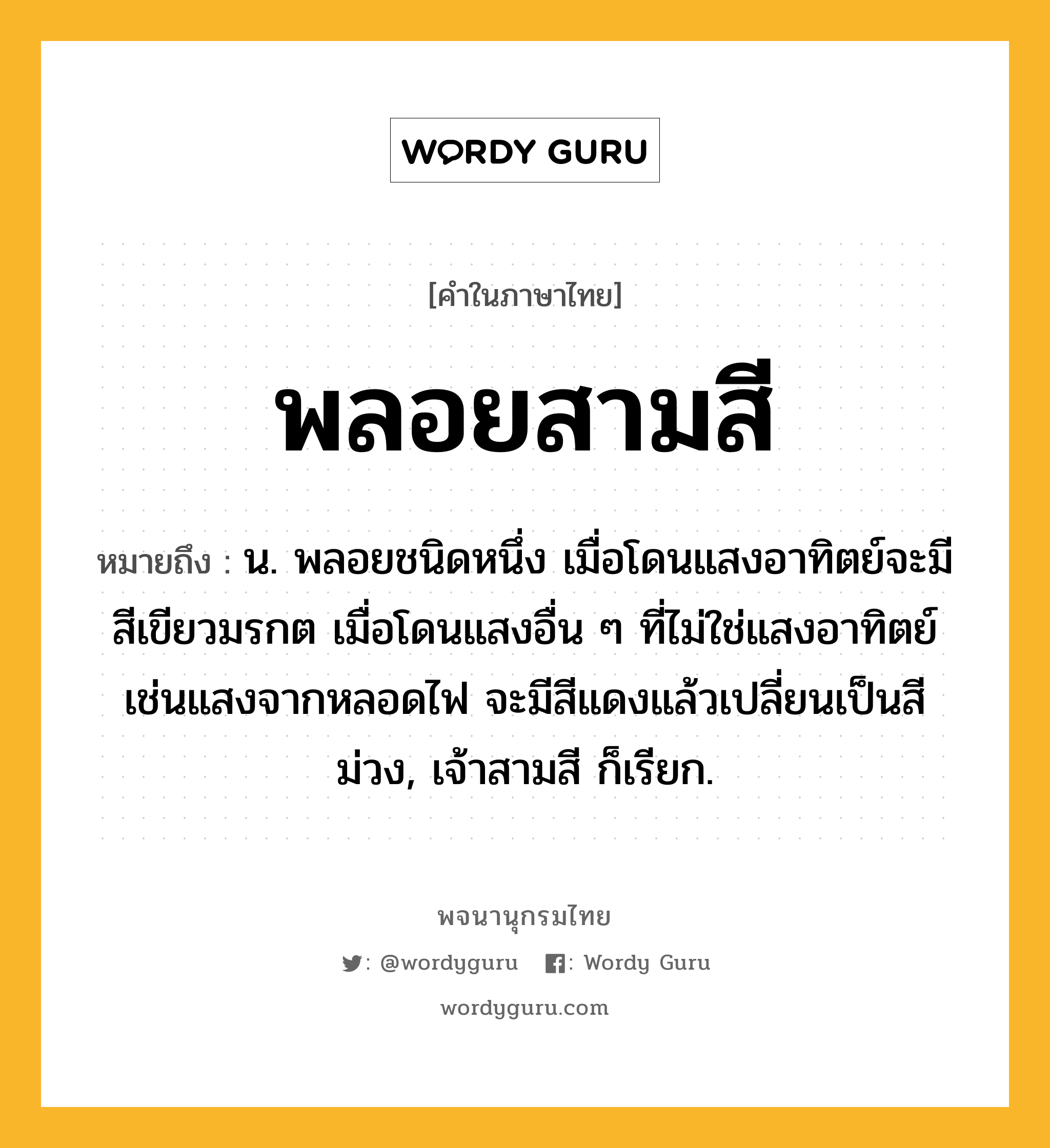 พลอยสามสี ความหมาย หมายถึงอะไร?, คำในภาษาไทย พลอยสามสี หมายถึง น. พลอยชนิดหนึ่ง เมื่อโดนแสงอาทิตย์จะมีสีเขียวมรกต เมื่อโดนแสงอื่น ๆ ที่ไม่ใช่แสงอาทิตย์เช่นแสงจากหลอดไฟ จะมีสีแดงแล้วเปลี่ยนเป็นสีม่วง, เจ้าสามสี ก็เรียก.