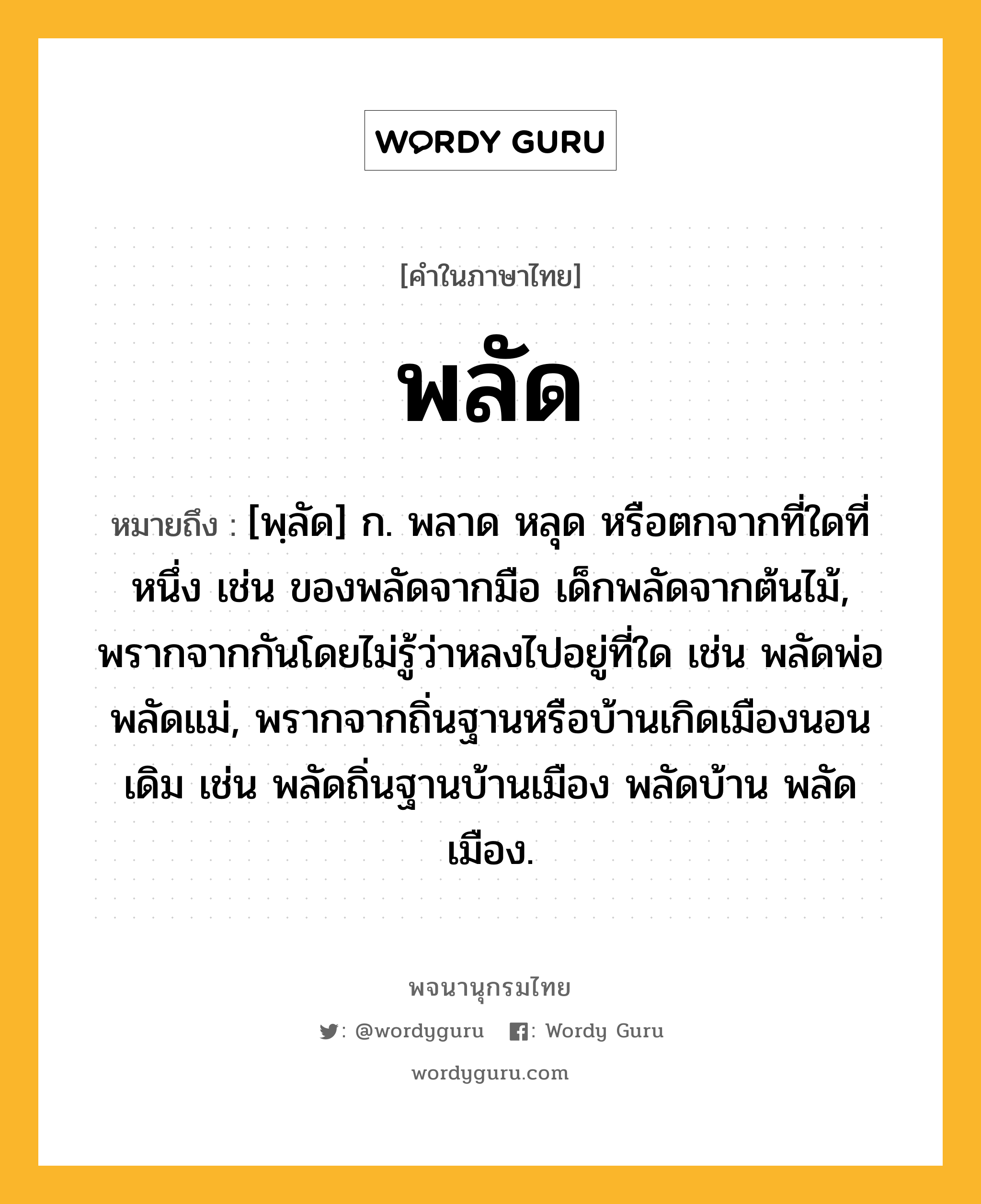 พลัด ความหมาย หมายถึงอะไร?, คำในภาษาไทย พลัด หมายถึง [พฺลัด] ก. พลาด หลุด หรือตกจากที่ใดที่หนึ่ง เช่น ของพลัดจากมือ เด็กพลัดจากต้นไม้, พรากจากกันโดยไม่รู้ว่าหลงไปอยู่ที่ใด เช่น พลัดพ่อ พลัดแม่, พรากจากถิ่นฐานหรือบ้านเกิดเมืองนอนเดิม เช่น พลัดถิ่นฐานบ้านเมือง พลัดบ้าน พลัดเมือง.