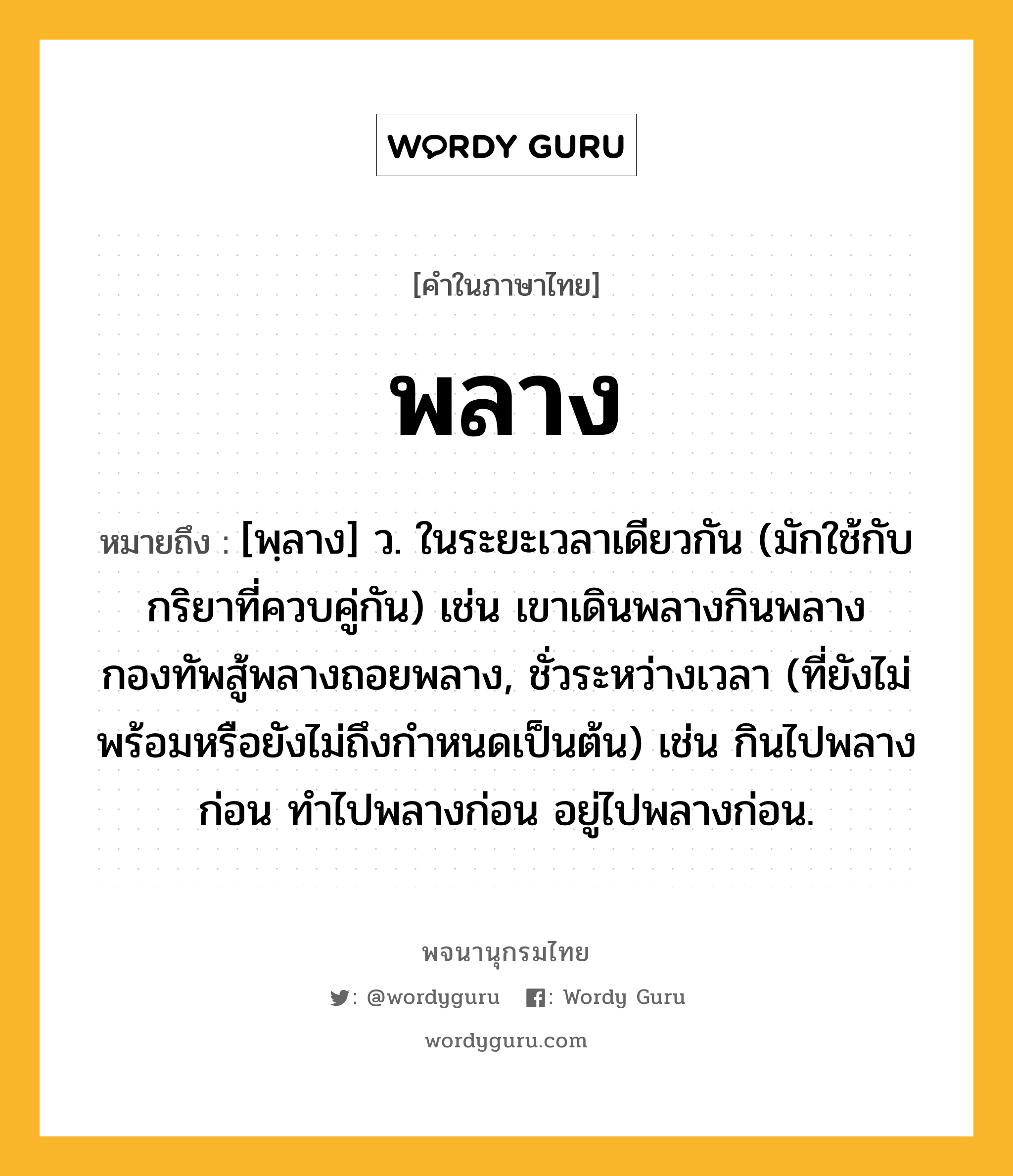 พลาง ความหมาย หมายถึงอะไร?, คำในภาษาไทย พลาง หมายถึง [พฺลาง] ว. ในระยะเวลาเดียวกัน (มักใช้กับกริยาที่ควบคู่กัน) เช่น เขาเดินพลางกินพลาง กองทัพสู้พลางถอยพลาง, ชั่วระหว่างเวลา (ที่ยังไม่พร้อมหรือยังไม่ถึงกําหนดเป็นต้น) เช่น กินไปพลางก่อน ทําไปพลางก่อน อยู่ไปพลางก่อน.