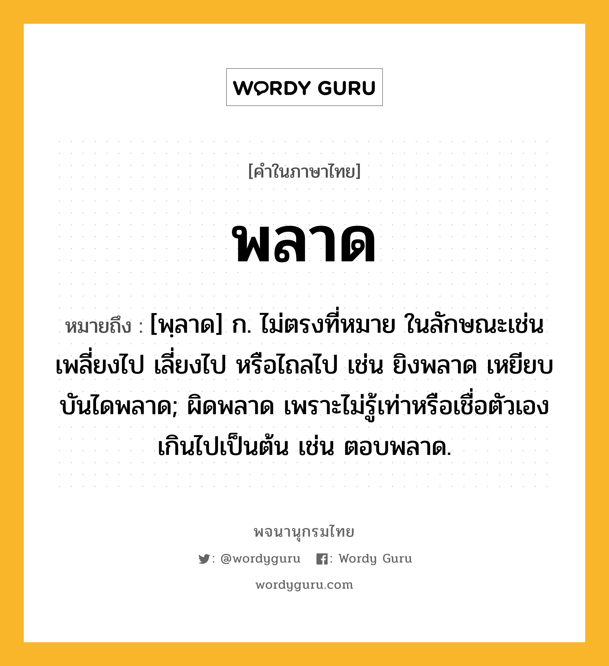 พลาด ความหมาย หมายถึงอะไร?, คำในภาษาไทย พลาด หมายถึง [พฺลาด] ก. ไม่ตรงที่หมาย ในลักษณะเช่น เพลี่ยงไป เลี่ยงไป หรือไถลไป เช่น ยิงพลาด เหยียบบันไดพลาด; ผิดพลาด เพราะไม่รู้เท่าหรือเชื่อตัวเองเกินไปเป็นต้น เช่น ตอบพลาด.