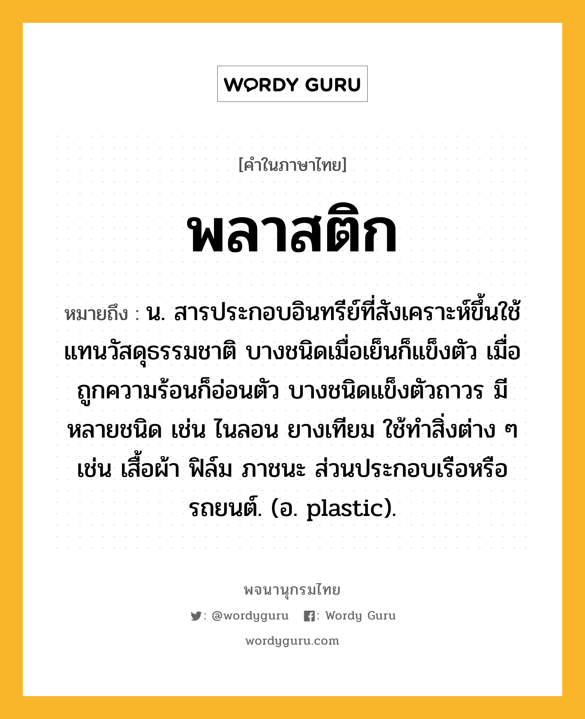 พลาสติก ความหมาย หมายถึงอะไร?, คำในภาษาไทย พลาสติก หมายถึง น. สารประกอบอินทรีย์ที่สังเคราะห์ขึ้นใช้แทนวัสดุธรรมชาติ บางชนิดเมื่อเย็นก็แข็งตัว เมื่อถูกความร้อนก็อ่อนตัว บางชนิดแข็งตัวถาวร มีหลายชนิด เช่น ไนลอน ยางเทียม ใช้ทําสิ่งต่าง ๆ เช่น เสื้อผ้า ฟิล์ม ภาชนะ ส่วนประกอบเรือหรือรถยนต์. (อ. plastic).