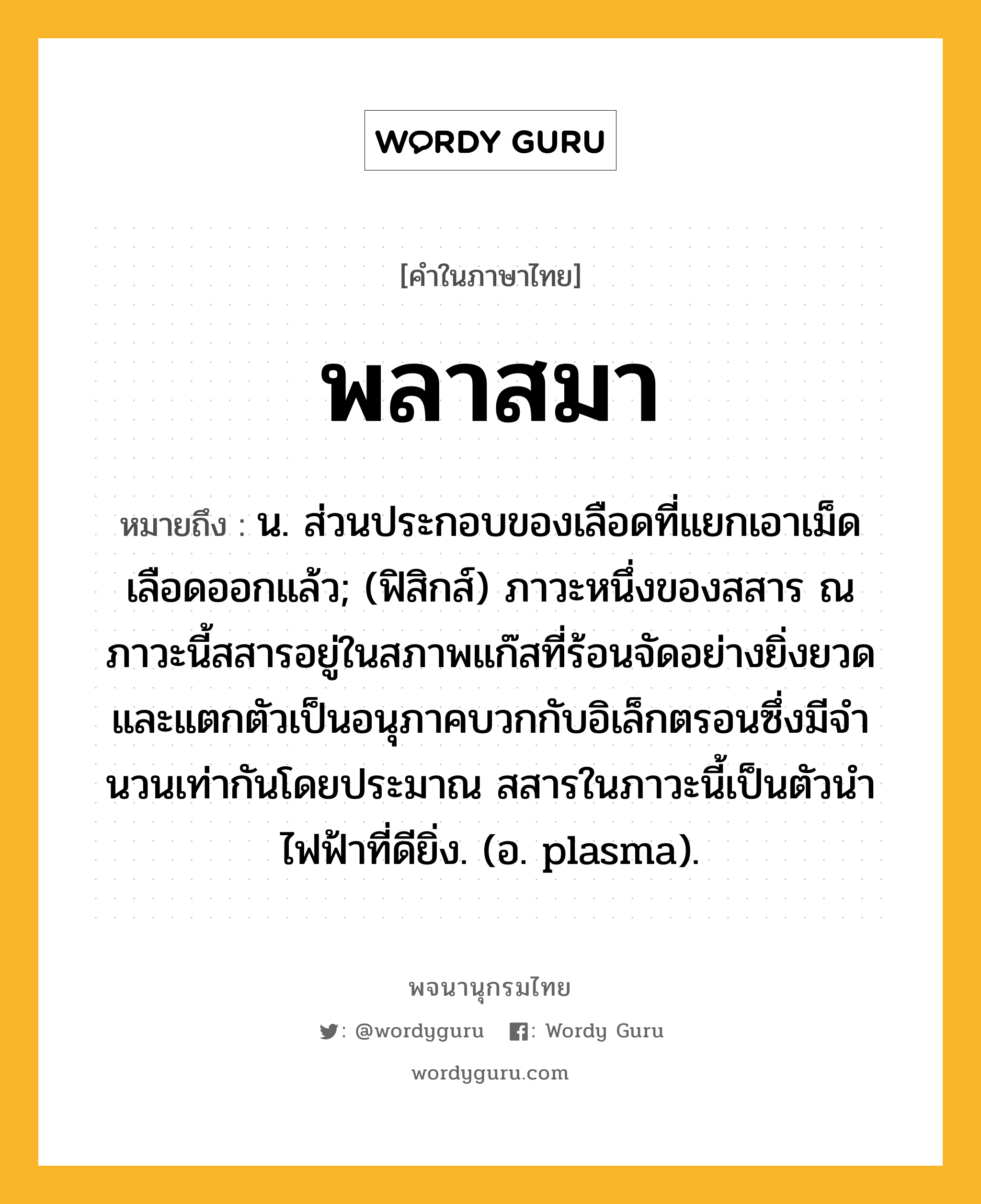 พลาสมา ความหมาย หมายถึงอะไร?, คำในภาษาไทย พลาสมา หมายถึง น. ส่วนประกอบของเลือดที่แยกเอาเม็ดเลือดออกแล้ว; (ฟิสิกส์) ภาวะหนึ่งของสสาร ณ ภาวะนี้สสารอยู่ในสภาพแก๊สที่ร้อนจัดอย่างยิ่งยวด และแตกตัวเป็นอนุภาคบวกกับอิเล็กตรอนซึ่งมีจํานวนเท่ากันโดยประมาณ สสารในภาวะนี้เป็นตัวนําไฟฟ้าที่ดียิ่ง. (อ. plasma).