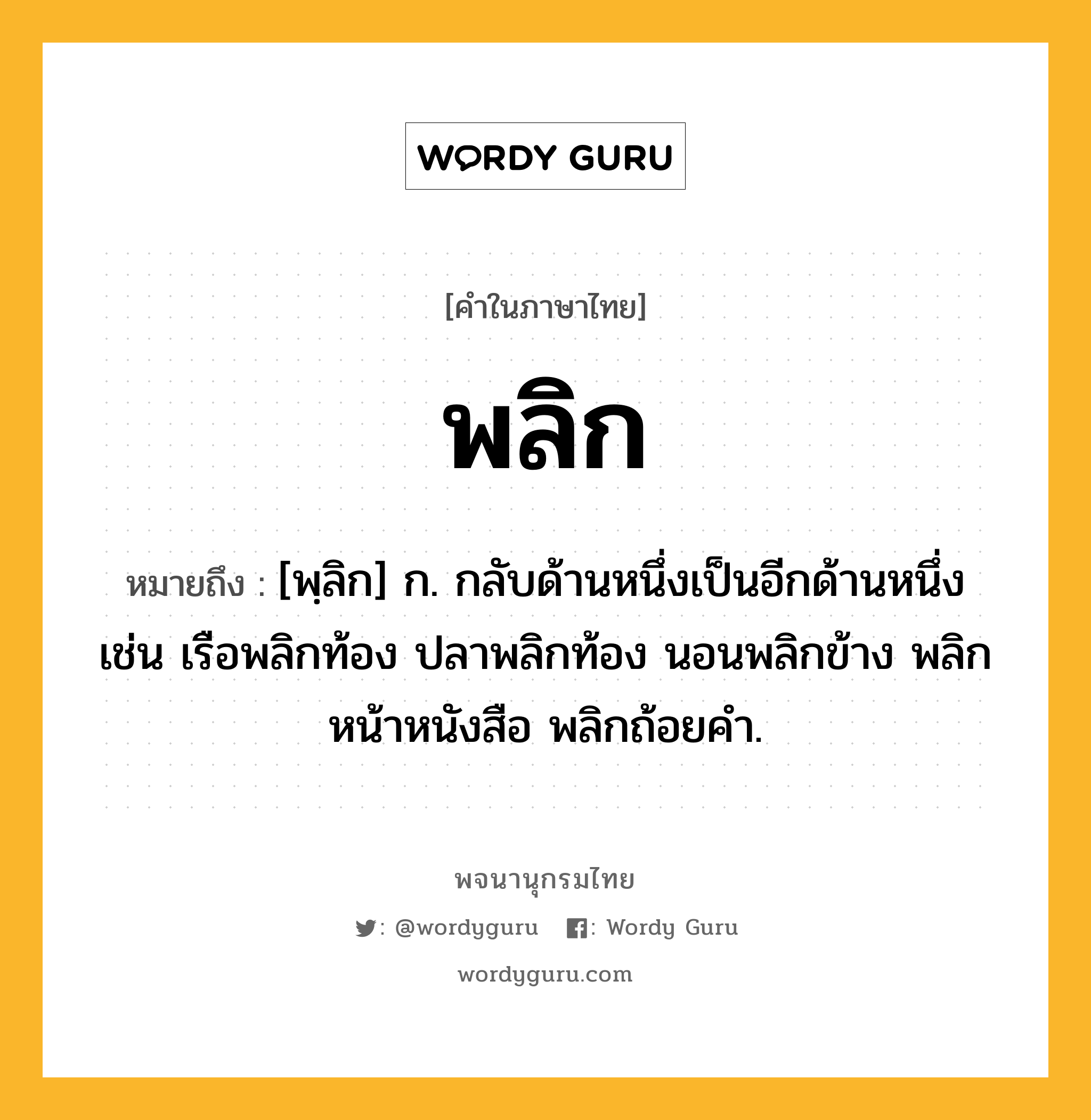 พลิก ความหมาย หมายถึงอะไร?, คำในภาษาไทย พลิก หมายถึง [พฺลิก] ก. กลับด้านหนึ่งเป็นอีกด้านหนึ่ง เช่น เรือพลิกท้อง ปลาพลิกท้อง นอนพลิกข้าง พลิกหน้าหนังสือ พลิกถ้อยคํา.