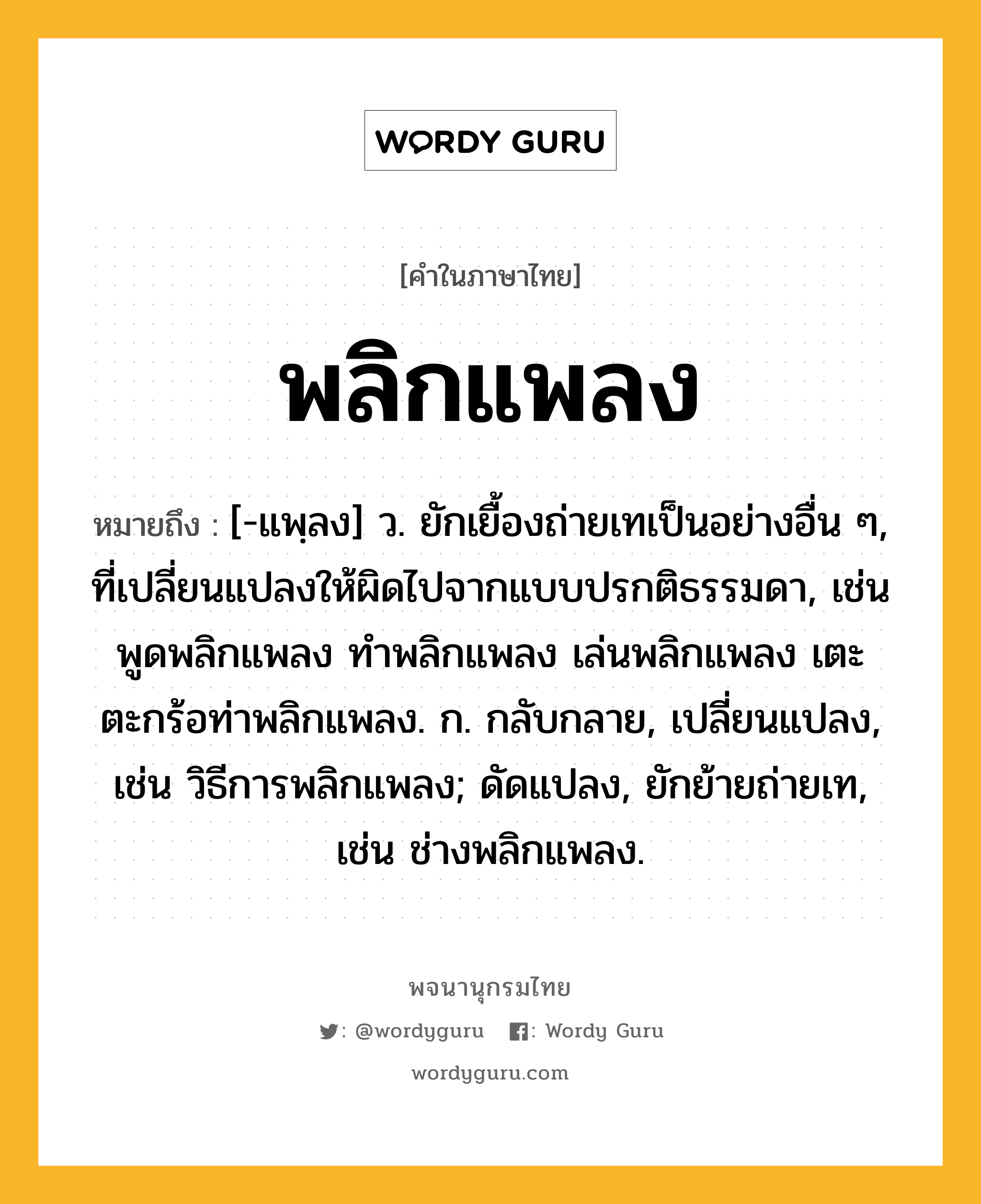 พลิกแพลง ความหมาย หมายถึงอะไร?, คำในภาษาไทย พลิกแพลง หมายถึง [-แพฺลง] ว. ยักเยื้องถ่ายเทเป็นอย่างอื่น ๆ, ที่เปลี่ยนแปลงให้ผิดไปจากแบบปรกติธรรมดา, เช่น พูดพลิกแพลง ทำพลิกแพลง เล่นพลิกแพลง เตะตะกร้อท่าพลิกแพลง. ก. กลับกลาย, เปลี่ยนแปลง, เช่น วิธีการพลิกแพลง; ดัดแปลง, ยักย้ายถ่ายเท, เช่น ช่างพลิกแพลง.