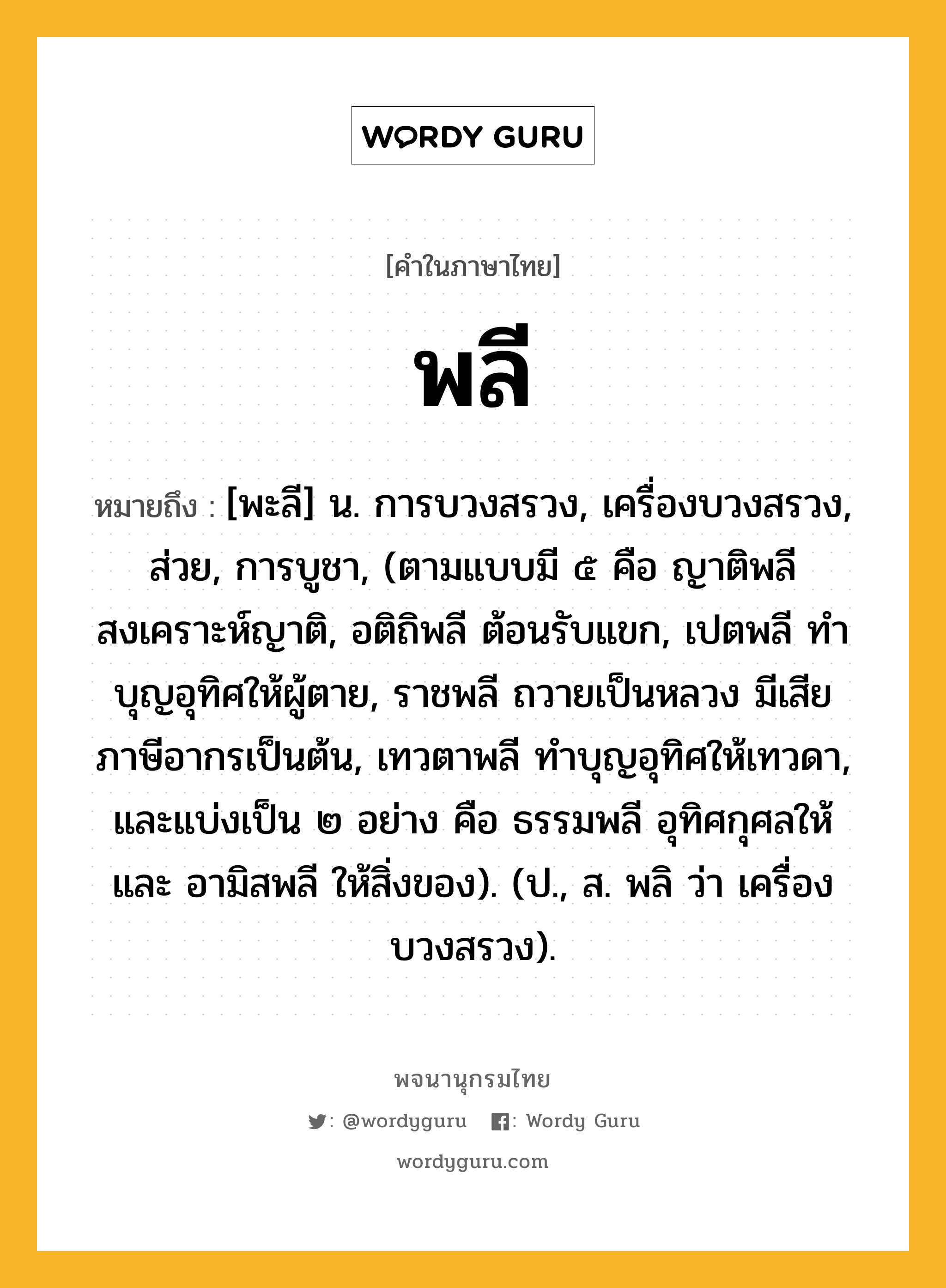 พลี ความหมาย หมายถึงอะไร?, คำในภาษาไทย พลี หมายถึง [พะลี] น. การบวงสรวง, เครื่องบวงสรวง, ส่วย, การบูชา, (ตามแบบมี ๕ คือ ญาติพลี สงเคราะห์ญาติ, อติถิพลี ต้อนรับแขก, เปตพลี ทําบุญอุทิศให้ผู้ตาย, ราชพลี ถวายเป็นหลวง มีเสียภาษีอากรเป็นต้น, เทวตาพลี ทําบุญอุทิศให้เทวดา, และแบ่งเป็น ๒ อย่าง คือ ธรรมพลี อุทิศกุศลให้ และ อามิสพลี ให้สิ่งของ). (ป., ส. พลิ ว่า เครื่องบวงสรวง).