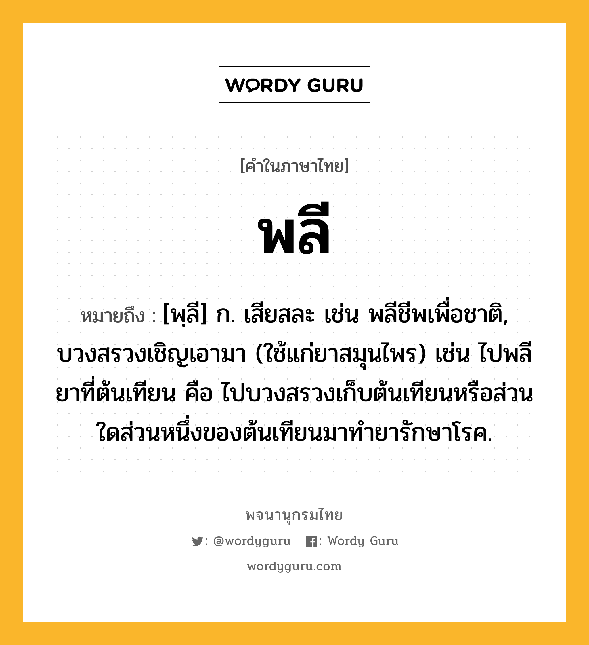 พลี ความหมาย หมายถึงอะไร?, คำในภาษาไทย พลี หมายถึง [พฺลี] ก. เสียสละ เช่น พลีชีพเพื่อชาติ, บวงสรวงเชิญเอามา (ใช้แก่ยาสมุนไพร) เช่น ไปพลียาที่ต้นเทียน คือ ไปบวงสรวงเก็บต้นเทียนหรือส่วนใดส่วนหนึ่งของต้นเทียนมาทำยารักษาโรค.