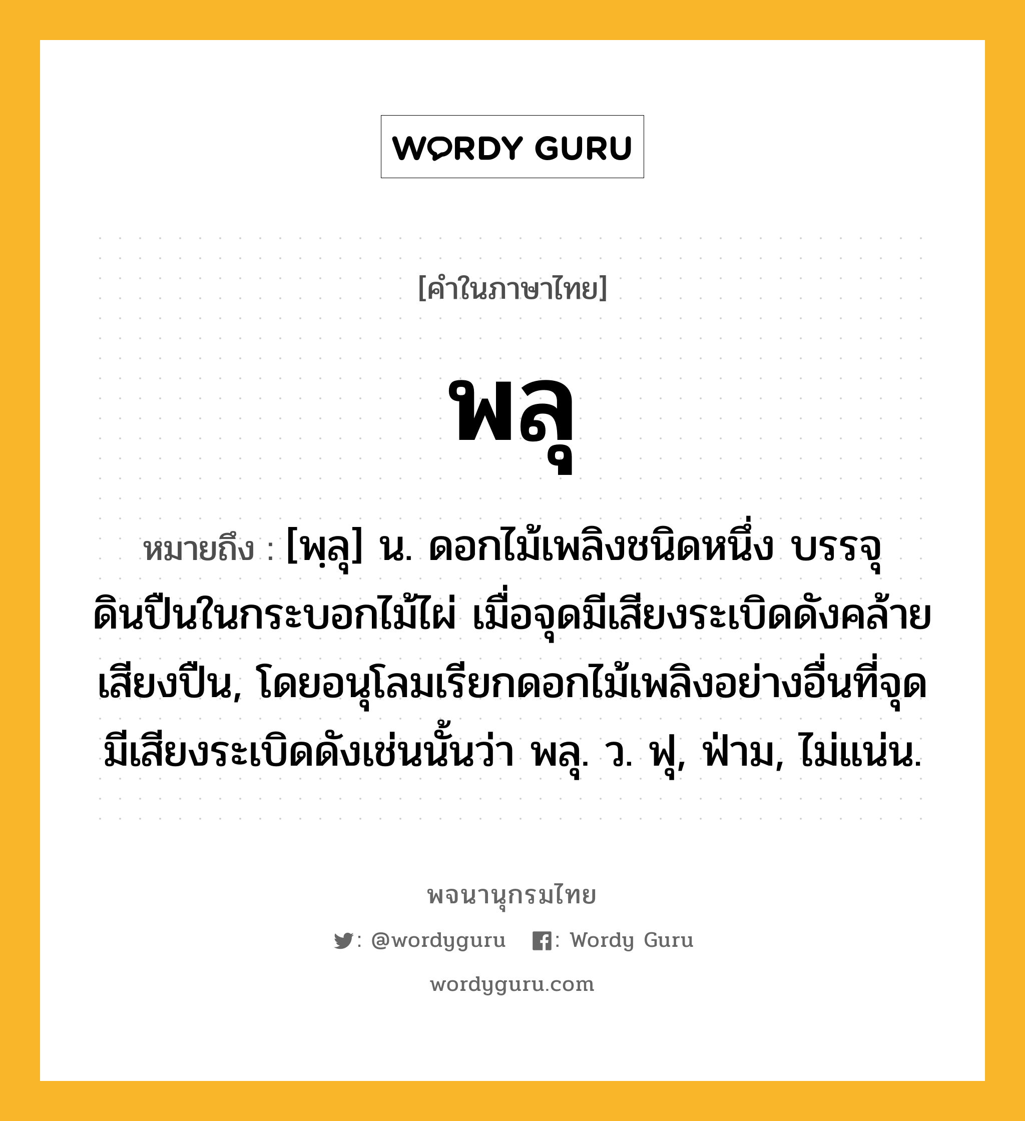 พลุ ความหมาย หมายถึงอะไร?, คำในภาษาไทย พลุ หมายถึง [พฺลุ] น. ดอกไม้เพลิงชนิดหนึ่ง บรรจุดินปืนในกระบอกไม้ไผ่ เมื่อจุดมีเสียงระเบิดดังคล้ายเสียงปืน, โดยอนุโลมเรียกดอกไม้เพลิงอย่างอื่นที่จุดมีเสียงระเบิดดังเช่นนั้นว่า พลุ. ว. ฟุ, ฟ่าม, ไม่แน่น.