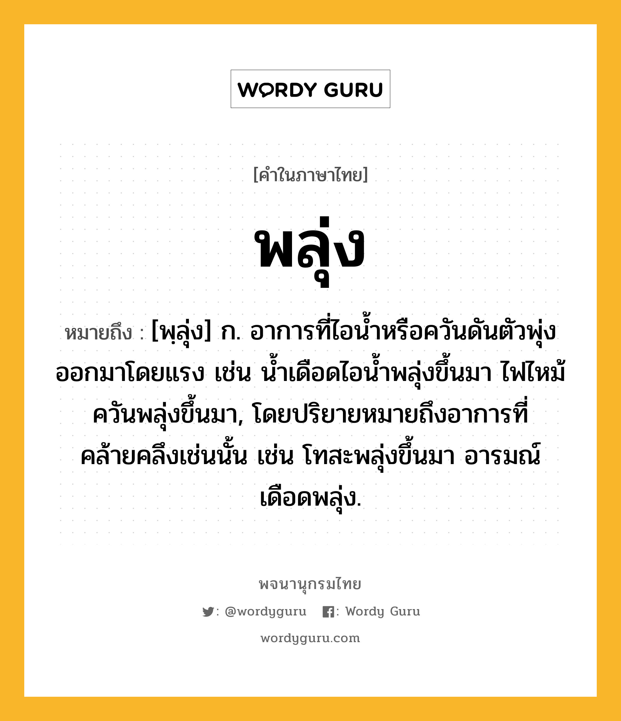 พลุ่ง ความหมาย หมายถึงอะไร?, คำในภาษาไทย พลุ่ง หมายถึง [พฺลุ่ง] ก. อาการที่ไอน้ำหรือควันดันตัวพุ่งออกมาโดยแรง เช่น น้ำเดือดไอน้ำพลุ่งขึ้นมา ไฟไหม้ควันพลุ่งขึ้นมา, โดยปริยายหมายถึงอาการที่คล้ายคลึงเช่นนั้น เช่น โทสะพลุ่งขึ้นมา อารมณ์เดือดพลุ่ง.