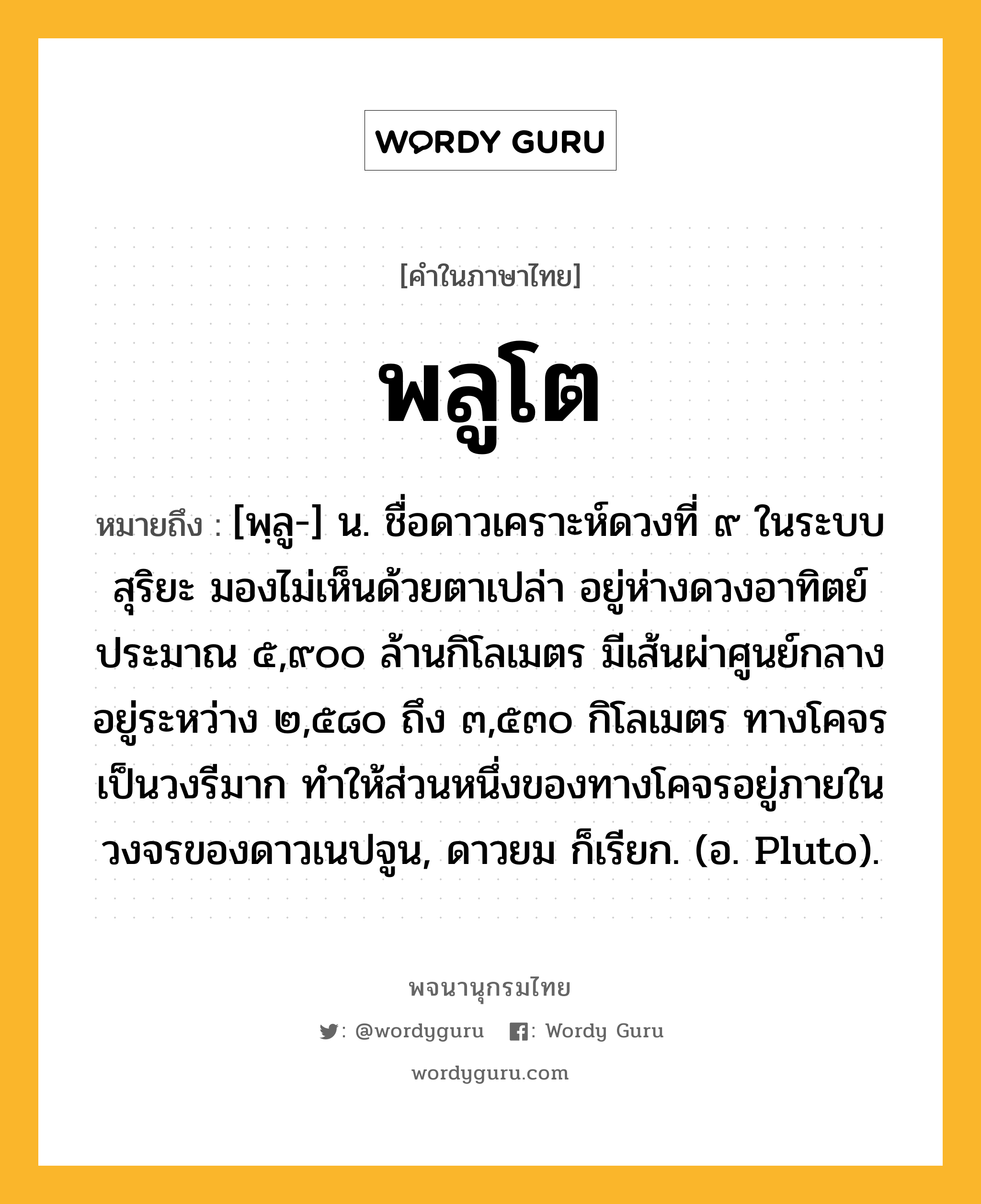 พลูโต ความหมาย หมายถึงอะไร?, คำในภาษาไทย พลูโต หมายถึง [พฺลู-] น. ชื่อดาวเคราะห์ดวงที่ ๙ ในระบบสุริยะ มองไม่เห็นด้วยตาเปล่า อยู่ห่างดวงอาทิตย์ประมาณ ๕,๙๐๐ ล้านกิโลเมตร มีเส้นผ่าศูนย์กลางอยู่ระหว่าง ๒,๕๘๐ ถึง ๓,๕๓๐ กิโลเมตร ทางโคจรเป็นวงรีมาก ทําให้ส่วนหนึ่งของทางโคจรอยู่ภายในวงจรของดาวเนปจูน, ดาวยม ก็เรียก. (อ. Pluto).