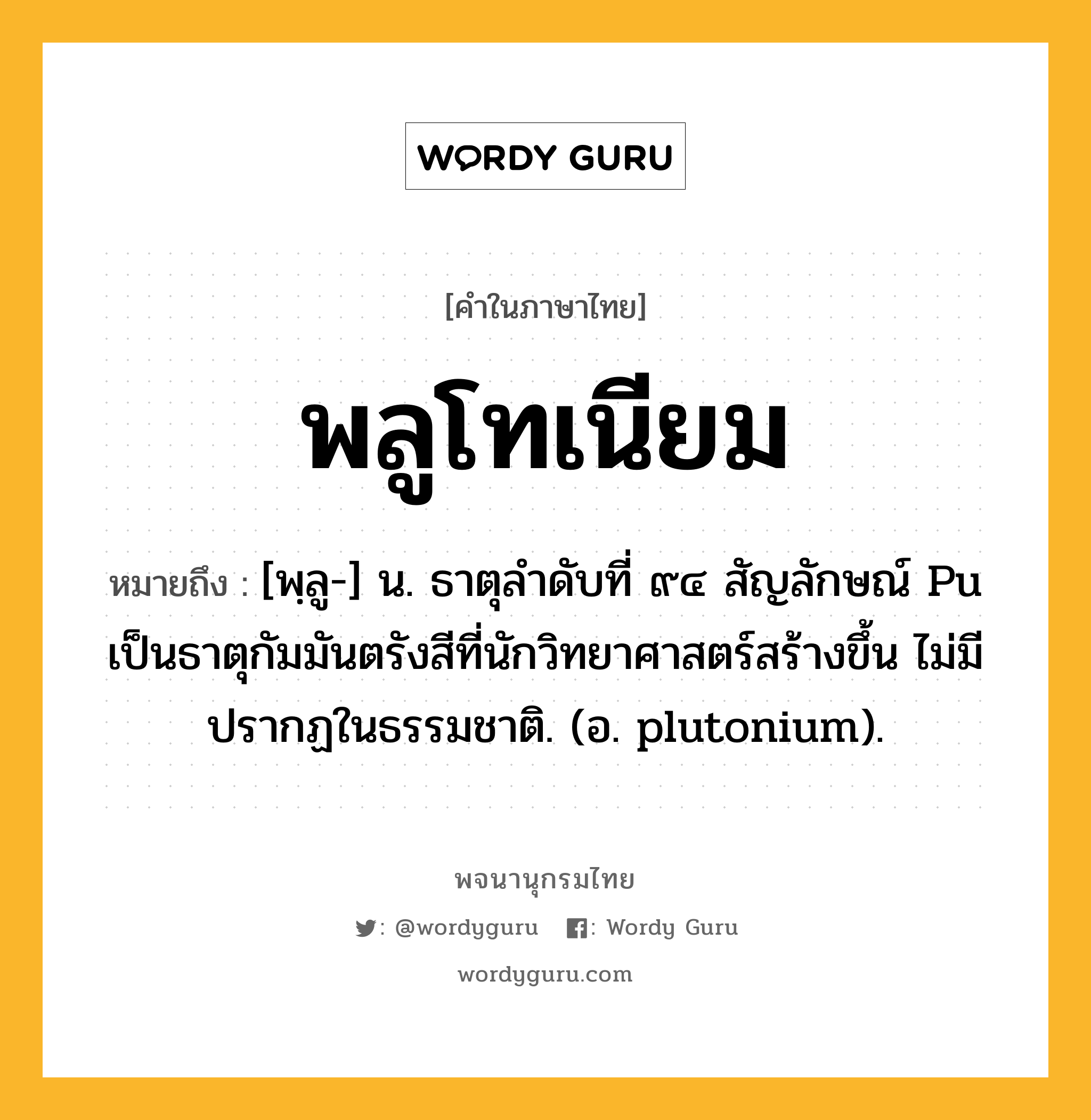 พลูโทเนียม ความหมาย หมายถึงอะไร?, คำในภาษาไทย พลูโทเนียม หมายถึง [พฺลู-] น. ธาตุลําดับที่ ๙๔ สัญลักษณ์ Pu เป็นธาตุกัมมันตรังสีที่นักวิทยาศาสตร์สร้างขึ้น ไม่มีปรากฏในธรรมชาติ. (อ. plutonium).