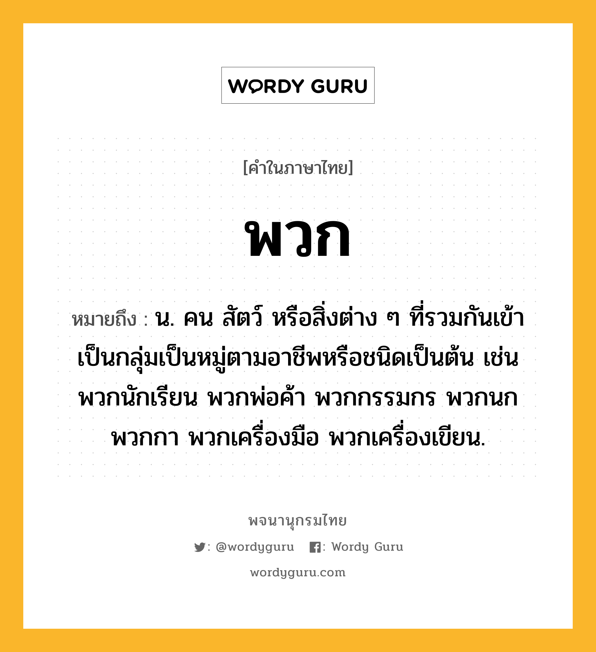 พวก ความหมาย หมายถึงอะไร?, คำในภาษาไทย พวก หมายถึง น. คน สัตว์ หรือสิ่งต่าง ๆ ที่รวมกันเข้าเป็นกลุ่มเป็นหมู่ตามอาชีพหรือชนิดเป็นต้น เช่น พวกนักเรียน พวกพ่อค้า พวกกรรมกร พวกนก พวกกา พวกเครื่องมือ พวกเครื่องเขียน.