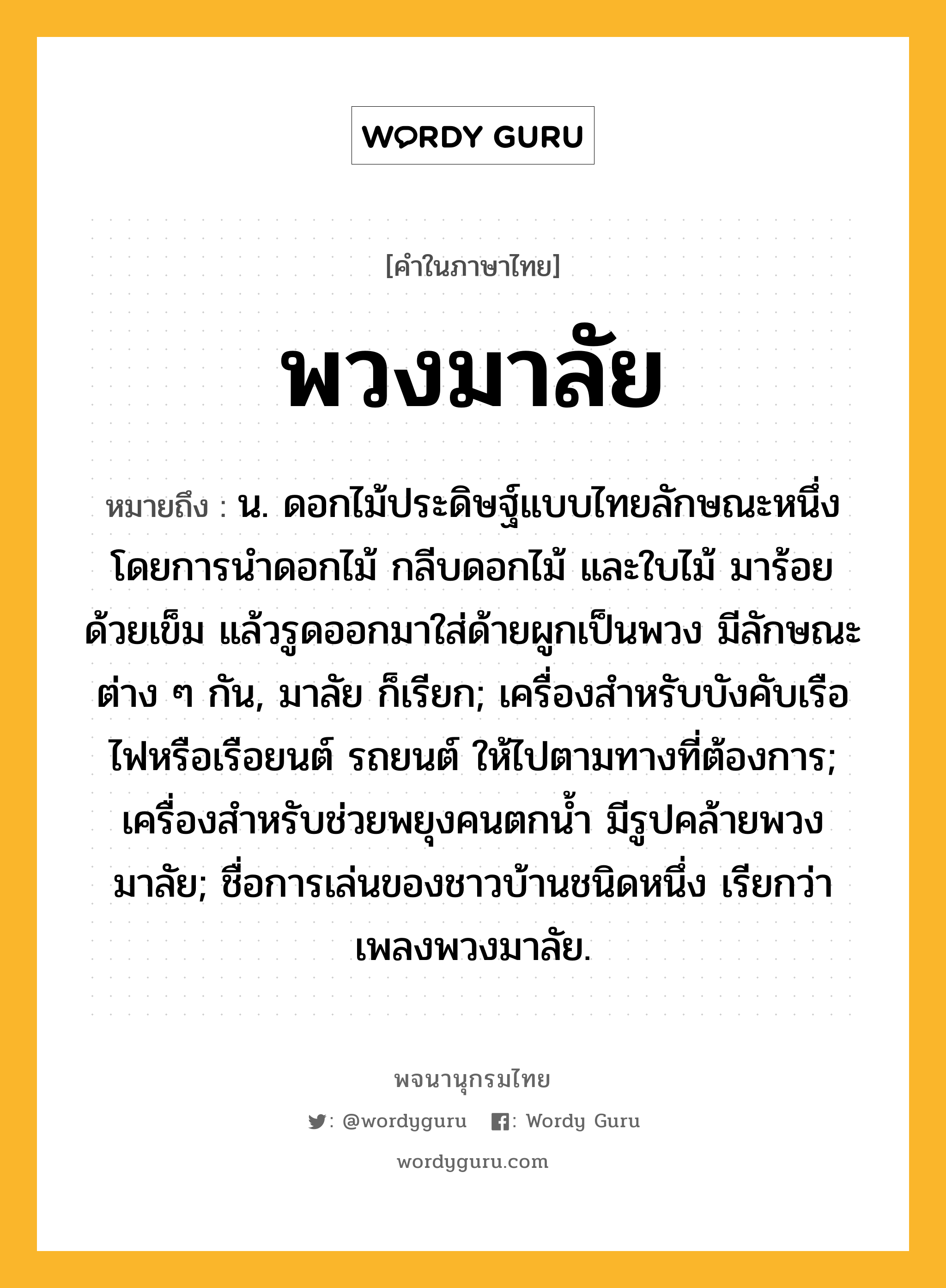 พวงมาลัย ความหมาย หมายถึงอะไร?, คำในภาษาไทย พวงมาลัย หมายถึง น. ดอกไม้ประดิษฐ์แบบไทยลักษณะหนึ่ง โดยการนำดอกไม้ กลีบดอกไม้ และใบไม้ มาร้อยด้วยเข็ม แล้วรูดออกมาใส่ด้ายผูกเป็นพวง มีลักษณะต่าง ๆ กัน, มาลัย ก็เรียก; เครื่องสําหรับบังคับเรือไฟหรือเรือยนต์ รถยนต์ ให้ไปตามทางที่ต้องการ; เครื่องสําหรับช่วยพยุงคนตกนํ้า มีรูปคล้ายพวงมาลัย; ชื่อการเล่นของชาวบ้านชนิดหนึ่ง เรียกว่า เพลงพวงมาลัย.