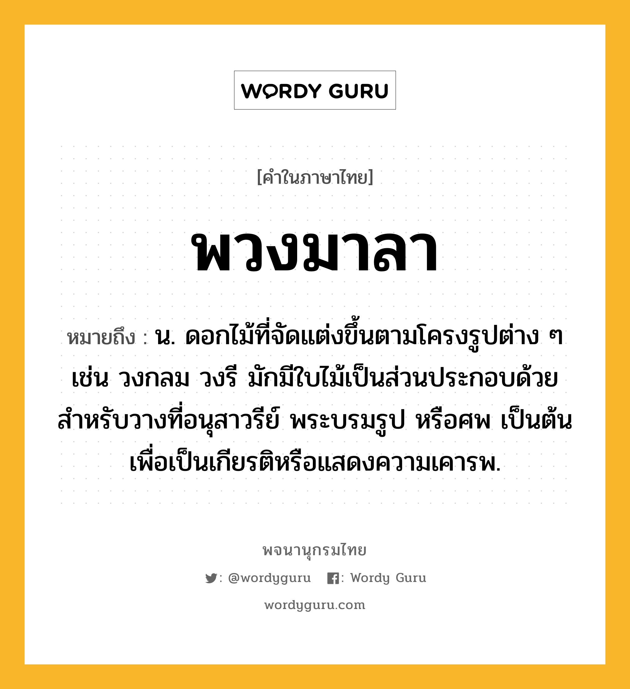 พวงมาลา ความหมาย หมายถึงอะไร?, คำในภาษาไทย พวงมาลา หมายถึง น. ดอกไม้ที่จัดแต่งขึ้นตามโครงรูปต่าง ๆ เช่น วงกลม วงรี มักมีใบไม้เป็นส่วนประกอบด้วย สําหรับวางที่อนุสาวรีย์ พระบรมรูป หรือศพ เป็นต้น เพื่อเป็นเกียรติหรือแสดงความเคารพ.