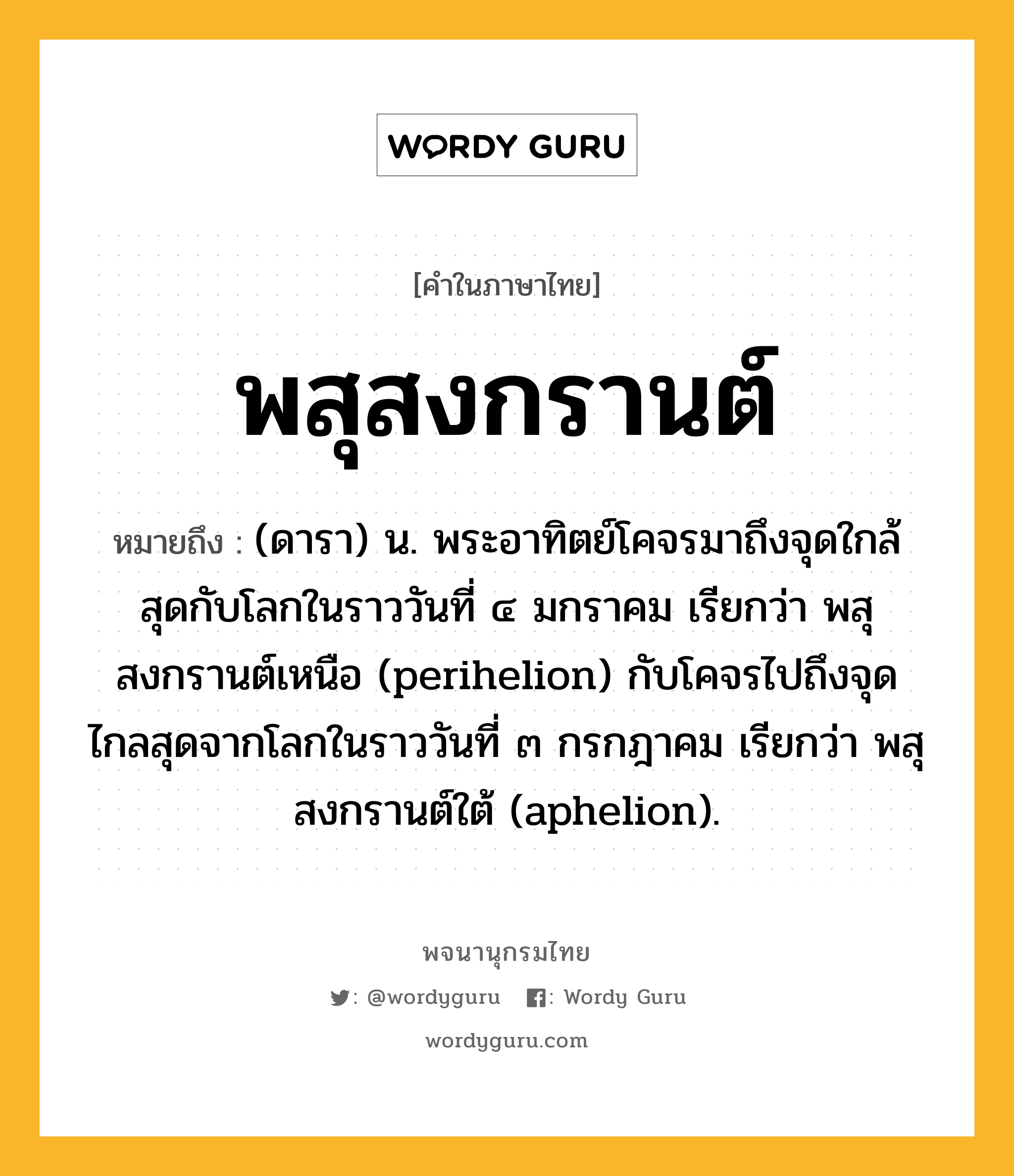 พสุสงกรานต์ ความหมาย หมายถึงอะไร?, คำในภาษาไทย พสุสงกรานต์ หมายถึง (ดารา) น. พระอาทิตย์โคจรมาถึงจุดใกล้สุดกับโลกในราววันที่ ๔ มกราคม เรียกว่า พสุสงกรานต์เหนือ (perihelion) กับโคจรไปถึงจุดไกลสุดจากโลกในราววันที่ ๓ กรกฎาคม เรียกว่า พสุสงกรานต์ใต้ (aphelion).