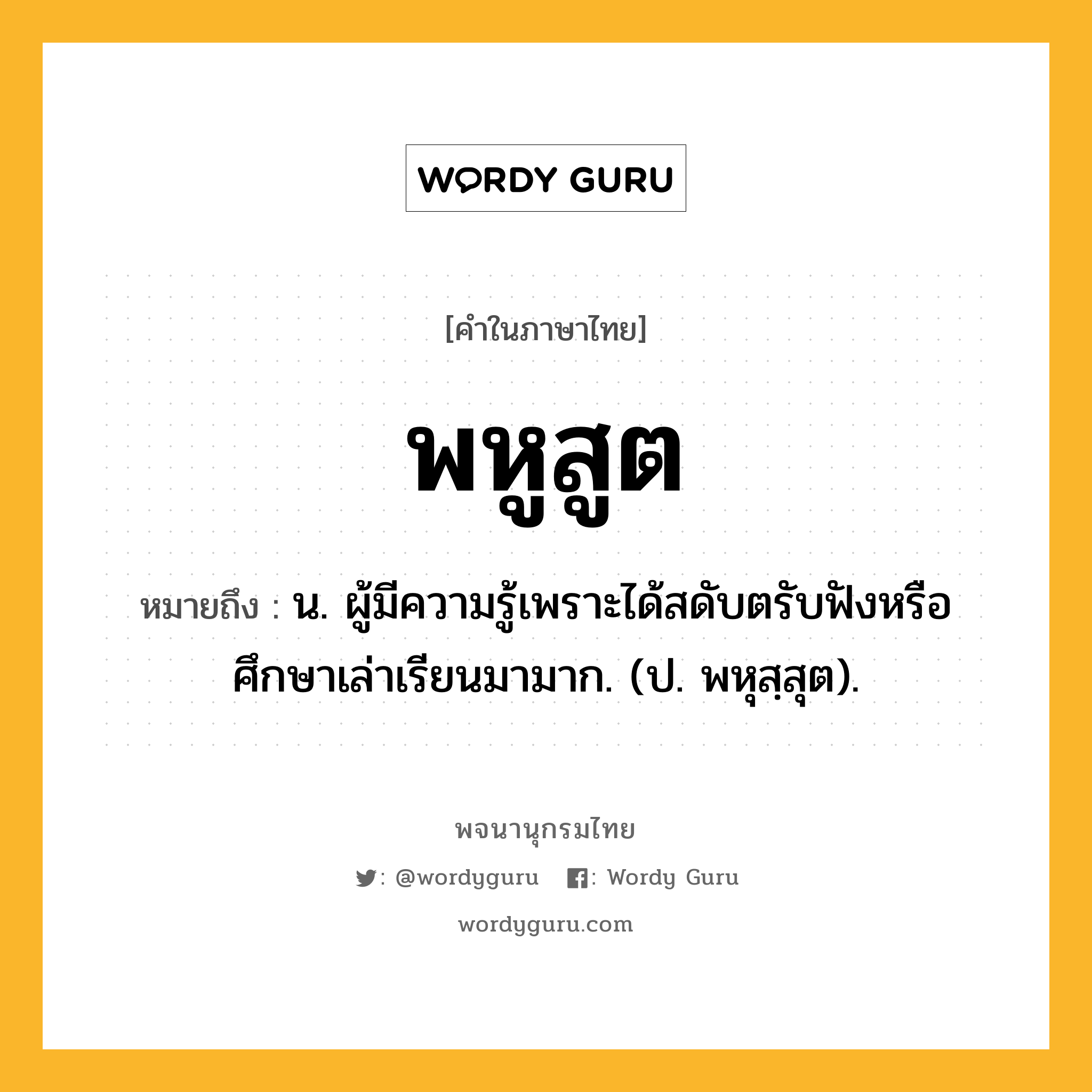 พหูสูต ความหมาย หมายถึงอะไร?, คำในภาษาไทย พหูสูต หมายถึง น. ผู้มีความรู้เพราะได้สดับตรับฟังหรือศึกษาเล่าเรียนมามาก. (ป. พหุสฺสุต).