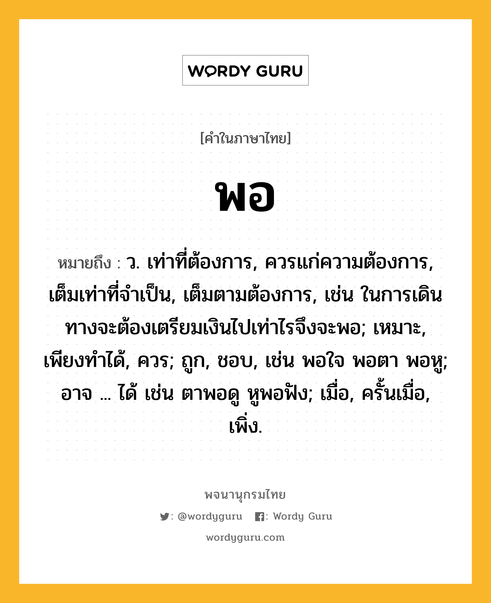 พอ ความหมาย หมายถึงอะไร?, คำในภาษาไทย พอ หมายถึง ว. เท่าที่ต้องการ, ควรแก่ความต้องการ, เต็มเท่าที่จำเป็น, เต็มตามต้องการ, เช่น ในการเดินทางจะต้องเตรียมเงินไปเท่าไรจึงจะพอ; เหมาะ, เพียงทําได้, ควร; ถูก, ชอบ, เช่น พอใจ พอตา พอหู; อาจ ... ได้ เช่น ตาพอดู หูพอฟัง; เมื่อ, ครั้นเมื่อ, เพิ่ง.