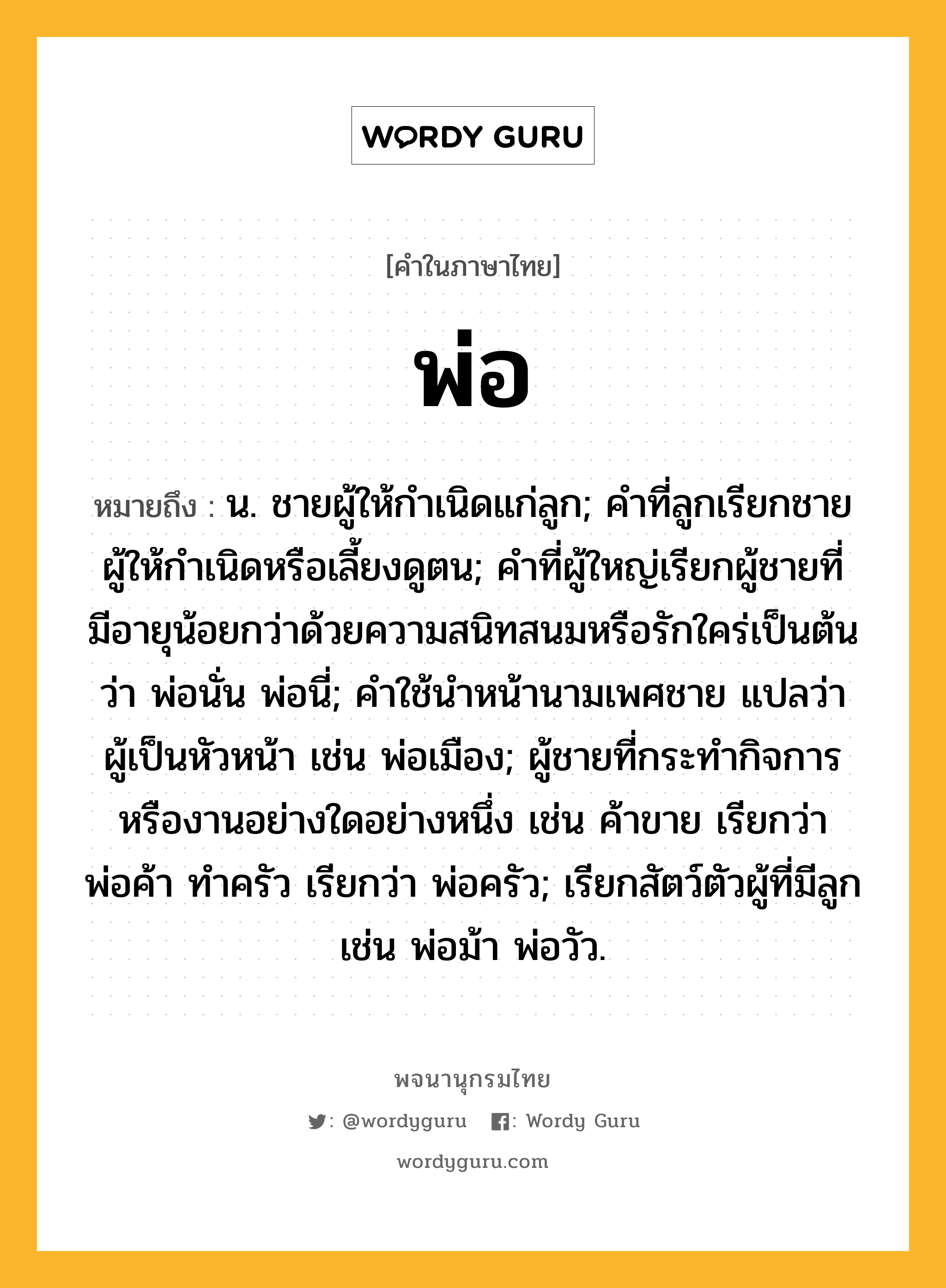 พ่อ ความหมาย หมายถึงอะไร?, คำในภาษาไทย พ่อ หมายถึง น. ชายผู้ให้กําเนิดแก่ลูก; คําที่ลูกเรียกชายผู้ให้กําเนิดหรือเลี้ยงดูตน; คําที่ผู้ใหญ่เรียกผู้ชายที่มีอายุน้อยกว่าด้วยความสนิทสนมหรือรักใคร่เป็นต้นว่า พ่อนั่น พ่อนี่; คําใช้นําหน้านามเพศชาย แปลว่า ผู้เป็นหัวหน้า เช่น พ่อเมือง; ผู้ชายที่กระทํากิจการหรืองานอย่างใดอย่างหนึ่ง เช่น ค้าขาย เรียกว่า พ่อค้า ทําครัว เรียกว่า พ่อครัว; เรียกสัตว์ตัวผู้ที่มีลูก เช่น พ่อม้า พ่อวัว.