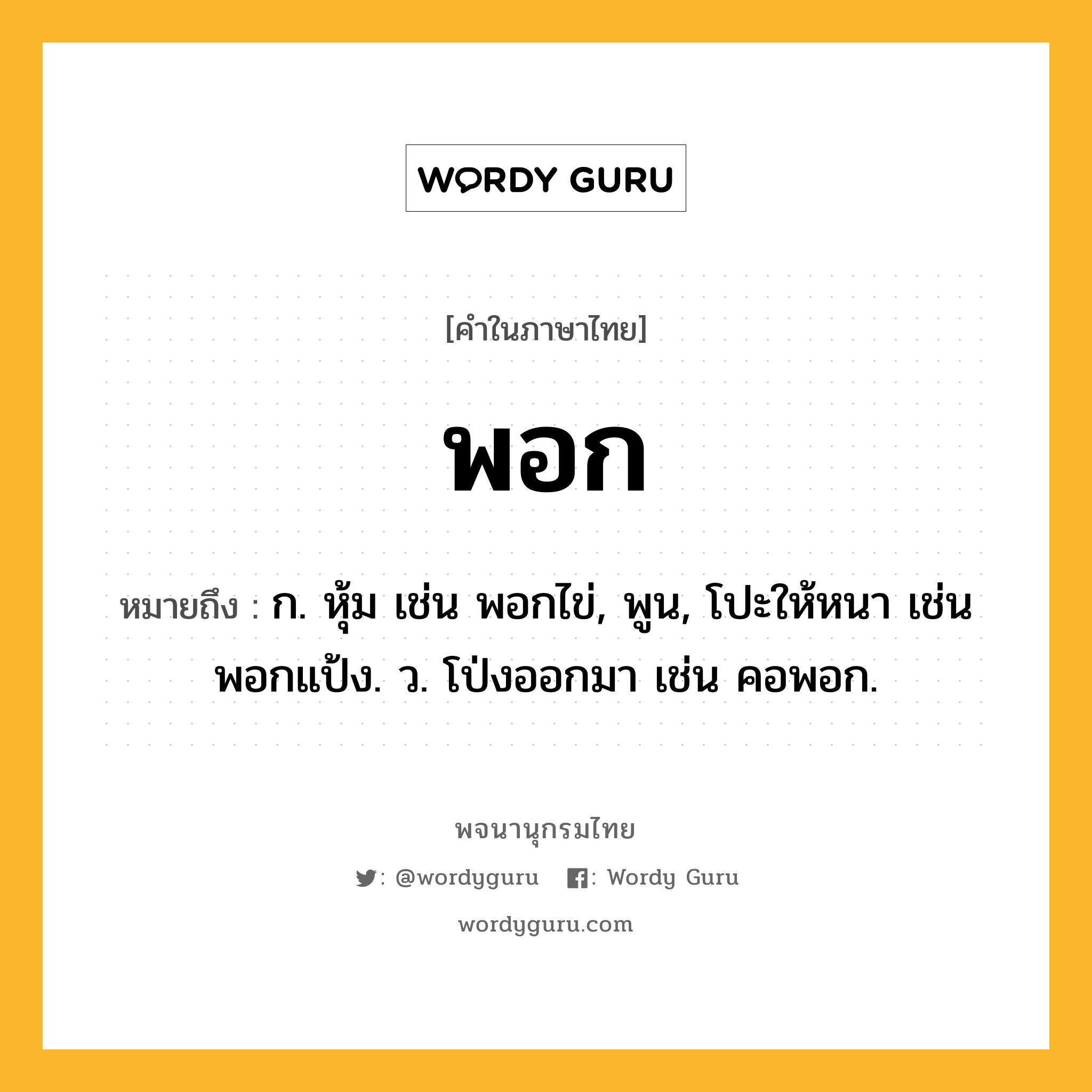 พอก ความหมาย หมายถึงอะไร?, คำในภาษาไทย พอก หมายถึง ก. หุ้ม เช่น พอกไข่, พูน, โปะให้หนา เช่น พอกแป้ง. ว. โป่งออกมา เช่น คอพอก.