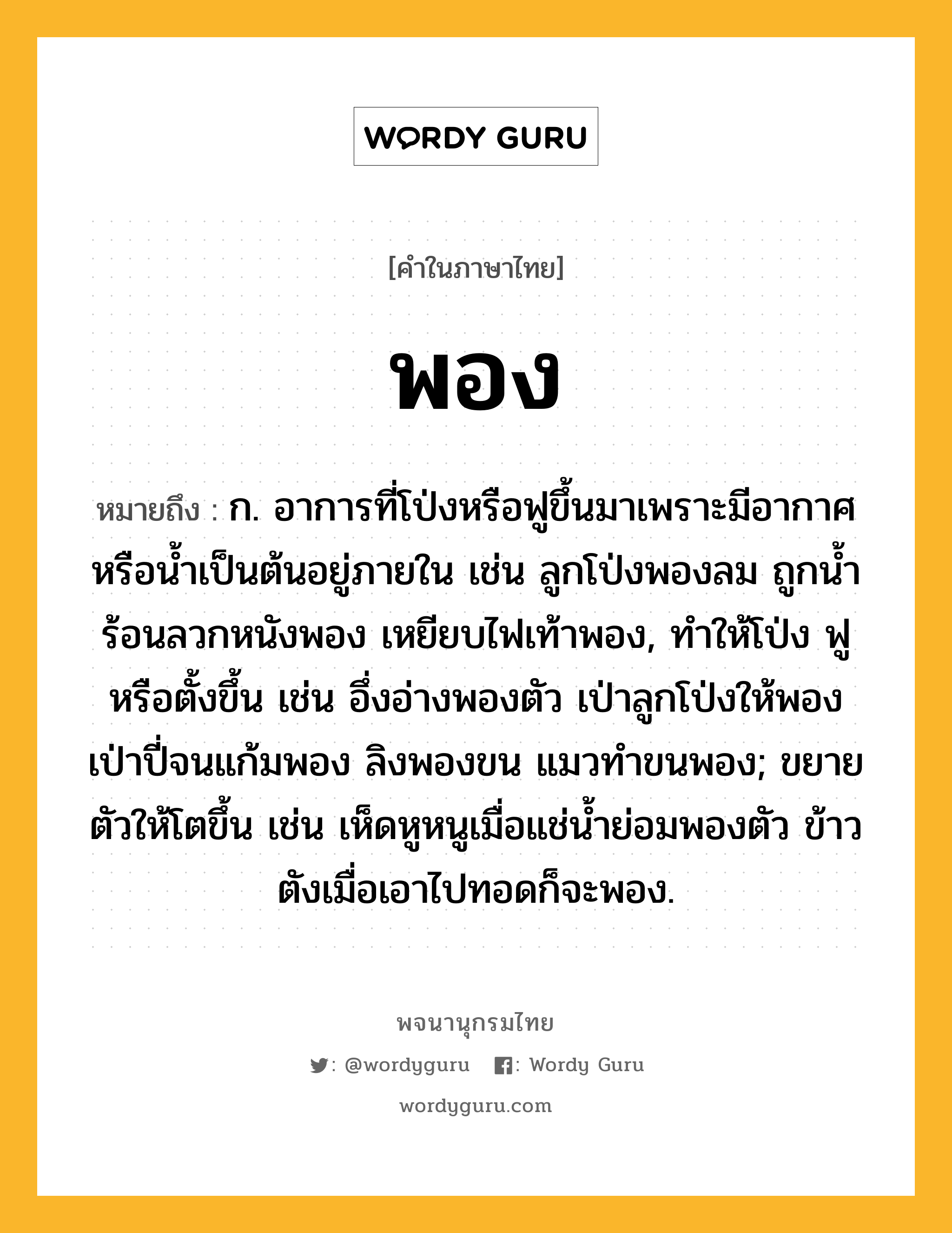 พอง ความหมาย หมายถึงอะไร?, คำในภาษาไทย พอง หมายถึง ก. อาการที่โป่งหรือฟูขึ้นมาเพราะมีอากาศหรือน้ำเป็นต้นอยู่ภายใน เช่น ลูกโป่งพองลม ถูกน้ำร้อนลวกหนังพอง เหยียบไฟเท้าพอง, ทำให้โป่ง ฟู หรือตั้งขึ้น เช่น อึ่งอ่างพองตัว เป่าลูกโป่งให้พอง เป่าปี่จนแก้มพอง ลิงพองขน แมวทำขนพอง; ขยายตัวให้โตขึ้น เช่น เห็ดหูหนูเมื่อแช่น้ำย่อมพองตัว ข้าวตังเมื่อเอาไปทอดก็จะพอง.