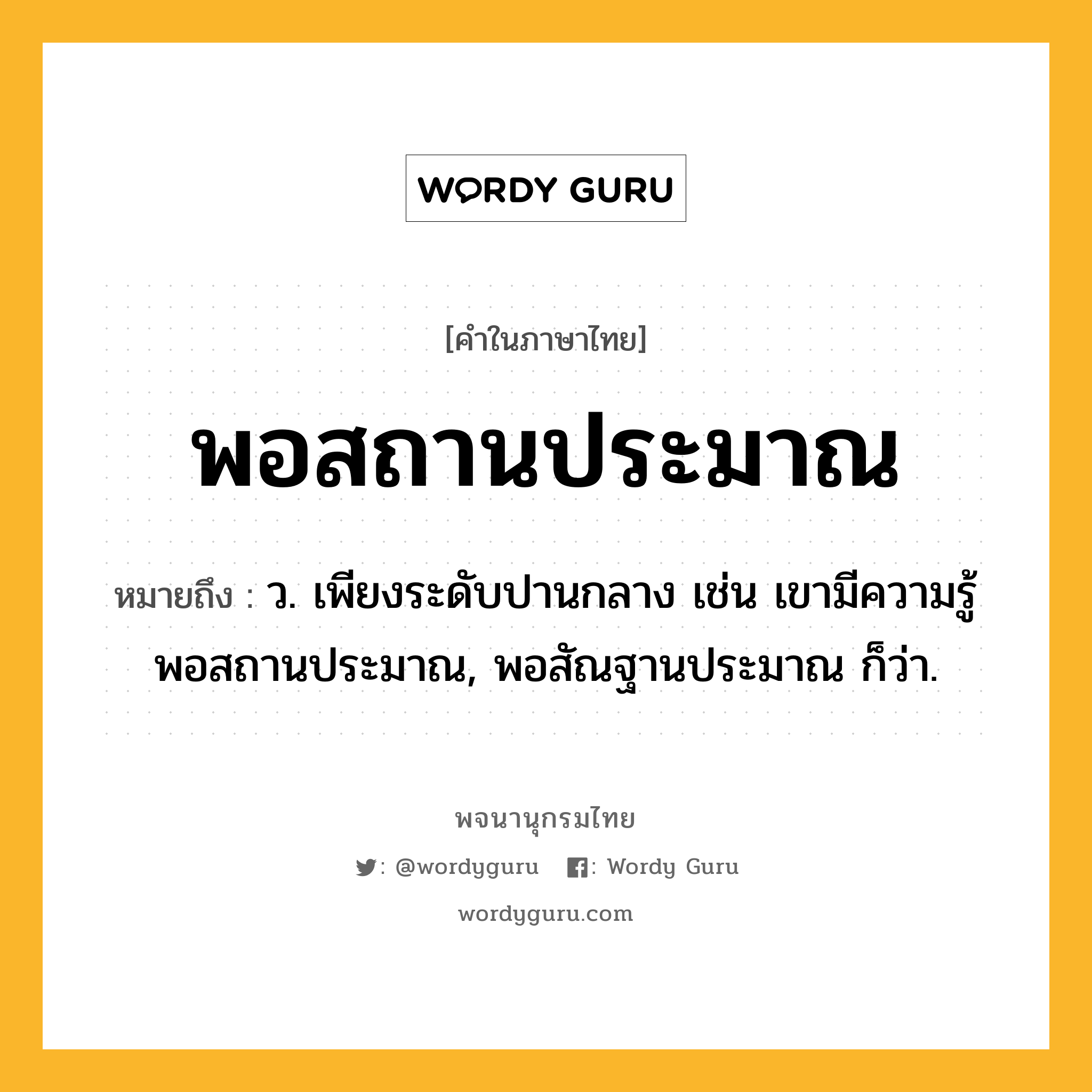 พอสถานประมาณ ความหมาย หมายถึงอะไร?, คำในภาษาไทย พอสถานประมาณ หมายถึง ว. เพียงระดับปานกลาง เช่น เขามีความรู้พอสถานประมาณ, พอสัณฐานประมาณ ก็ว่า.