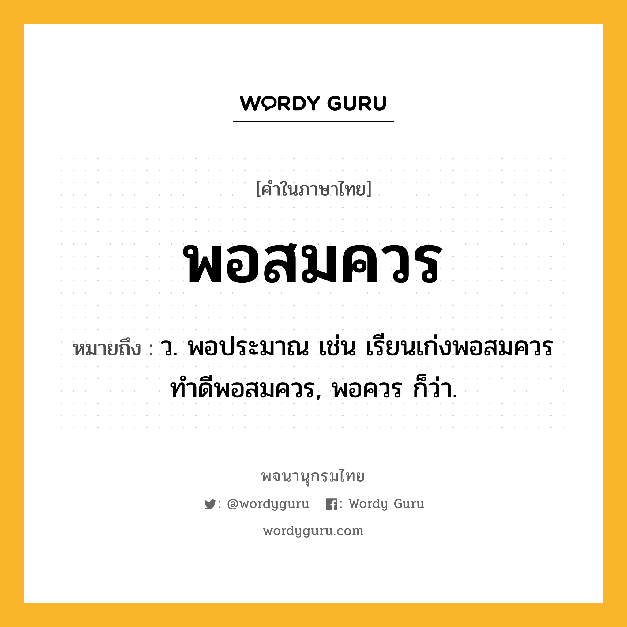 พอสมควร ความหมาย หมายถึงอะไร?, คำในภาษาไทย พอสมควร หมายถึง ว. พอประมาณ เช่น เรียนเก่งพอสมควร ทำดีพอสมควร, พอควร ก็ว่า.