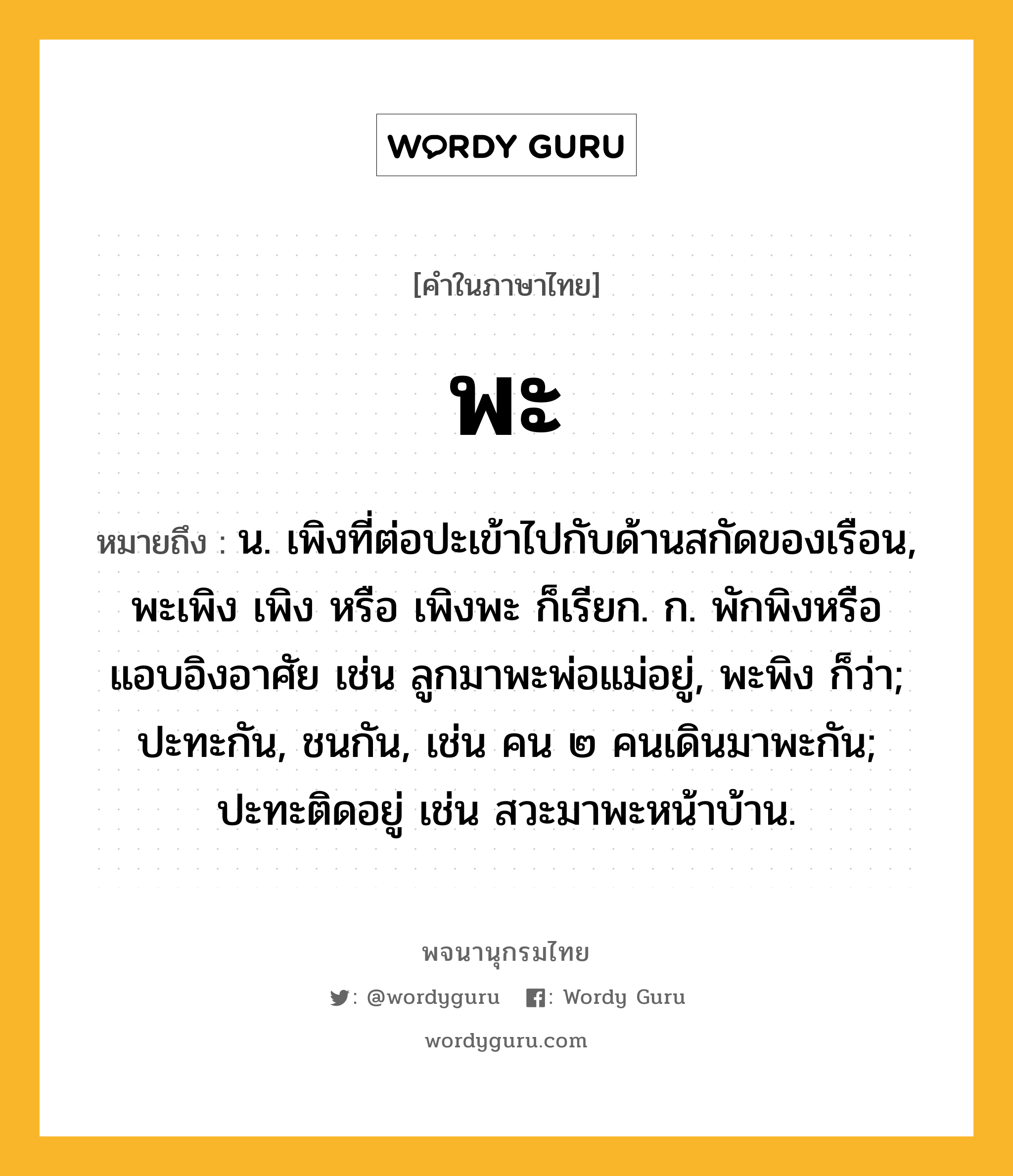 พะ ความหมาย หมายถึงอะไร?, คำในภาษาไทย พะ หมายถึง น. เพิงที่ต่อปะเข้าไปกับด้านสกัดของเรือน, พะเพิง เพิง หรือ เพิงพะ ก็เรียก. ก. พักพิงหรือแอบอิงอาศัย เช่น ลูกมาพะพ่อแม่อยู่, พะพิง ก็ว่า; ปะทะกัน, ชนกัน, เช่น คน ๒ คนเดินมาพะกัน; ปะทะติดอยู่ เช่น สวะมาพะหน้าบ้าน.