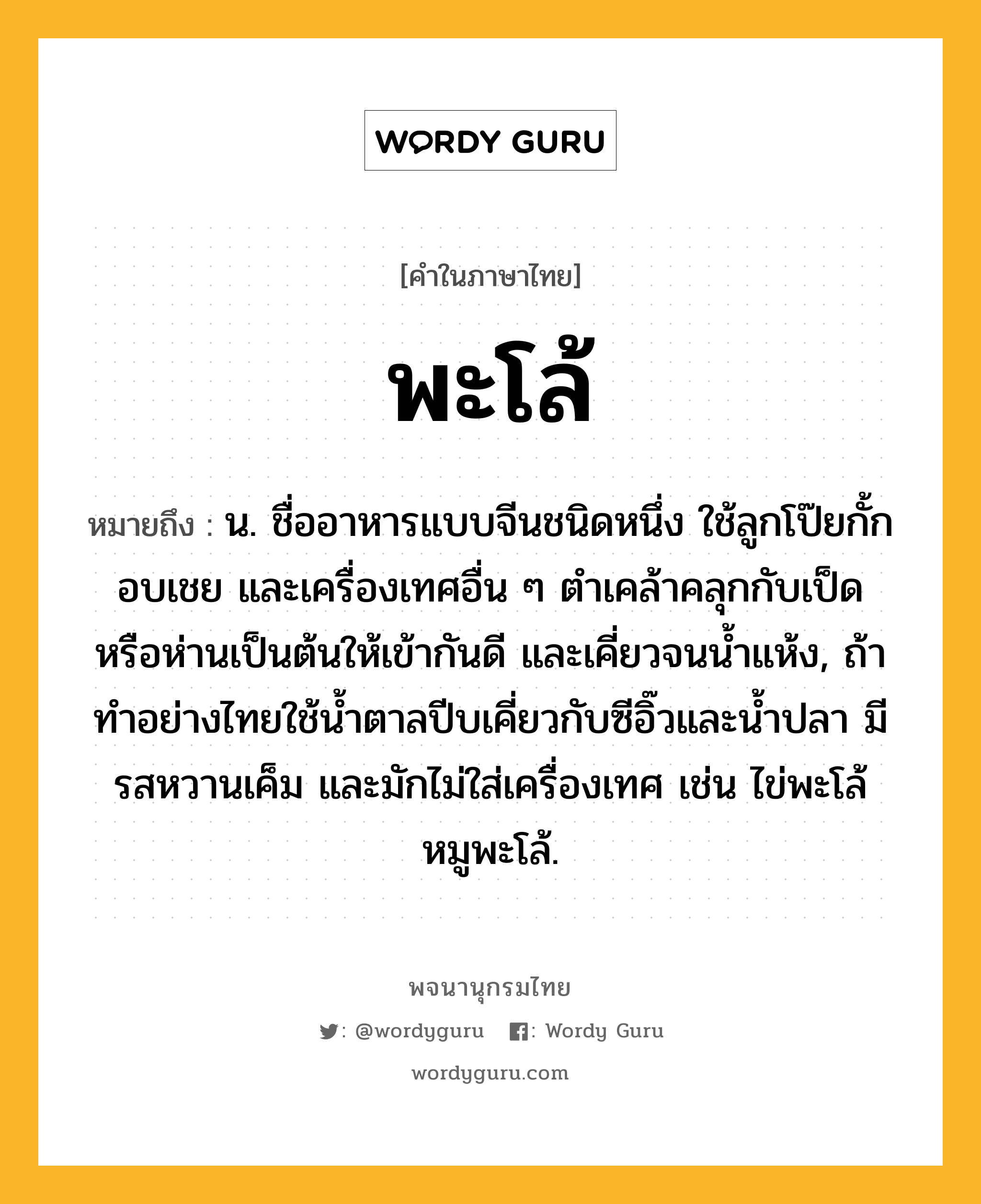 พะโล้ ความหมาย หมายถึงอะไร?, คำในภาษาไทย พะโล้ หมายถึง น. ชื่ออาหารแบบจีนชนิดหนึ่ง ใช้ลูกโป๊ยกั้ก อบเชย และเครื่องเทศอื่น ๆ ตำเคล้าคลุกกับเป็ดหรือห่านเป็นต้นให้เข้ากันดี และเคี่ยวจนน้ำแห้ง, ถ้าทำอย่างไทยใช้น้ำตาลปีบเคี่ยวกับซีอิ๊วและน้ำปลา มีรสหวานเค็ม และมักไม่ใส่เครื่องเทศ เช่น ไข่พะโล้ หมูพะโล้.