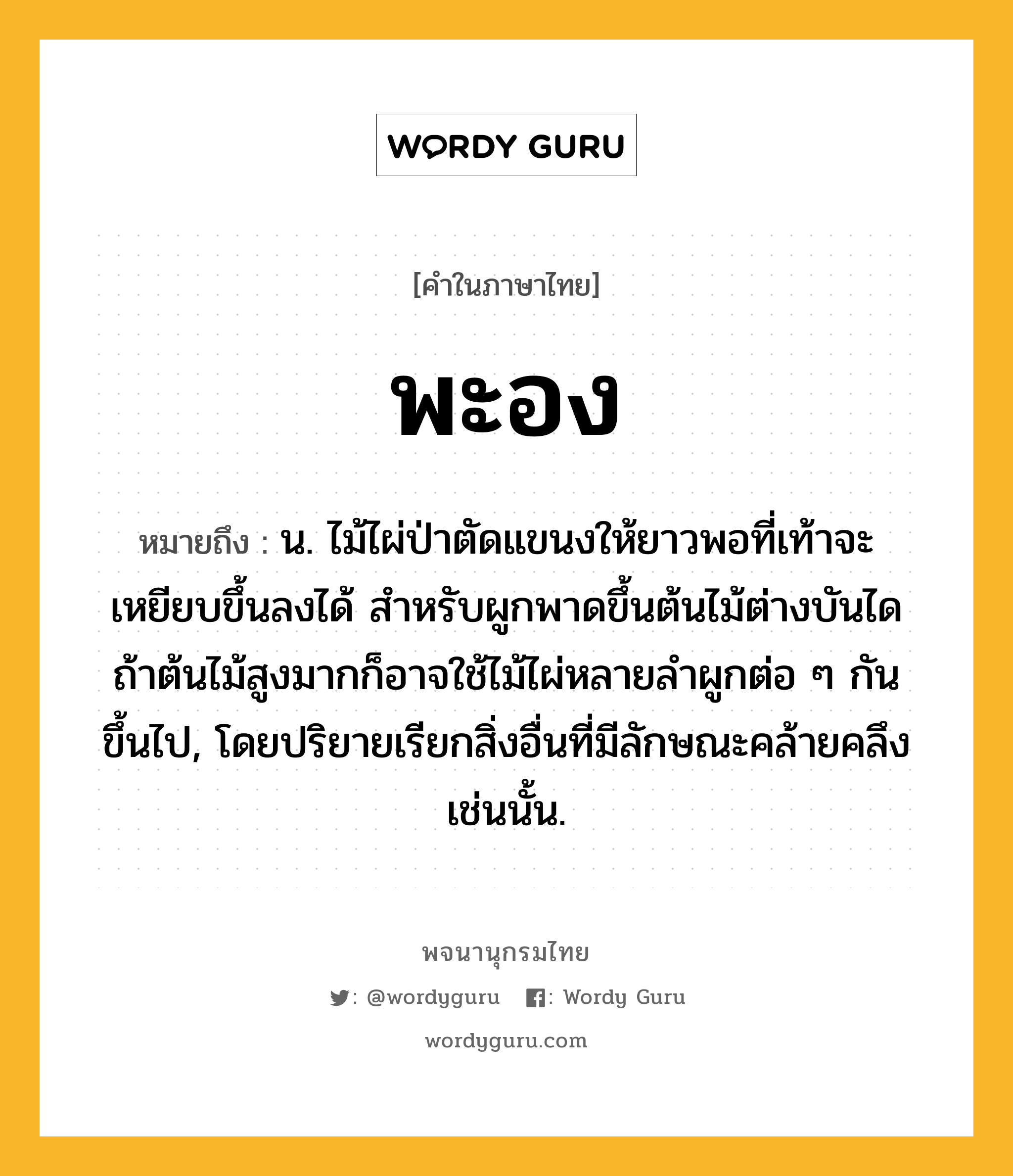 พะอง ความหมาย หมายถึงอะไร?, คำในภาษาไทย พะอง หมายถึง น. ไม้ไผ่ป่าตัดแขนงให้ยาวพอที่เท้าจะเหยียบขึ้นลงได้ สำหรับผูกพาดขึ้นต้นไม้ต่างบันได ถ้าต้นไม้สูงมากก็อาจใช้ไม้ไผ่หลายลำผูกต่อ ๆ กันขึ้นไป, โดยปริยายเรียกสิ่งอื่นที่มีลักษณะคล้ายคลึงเช่นนั้น.