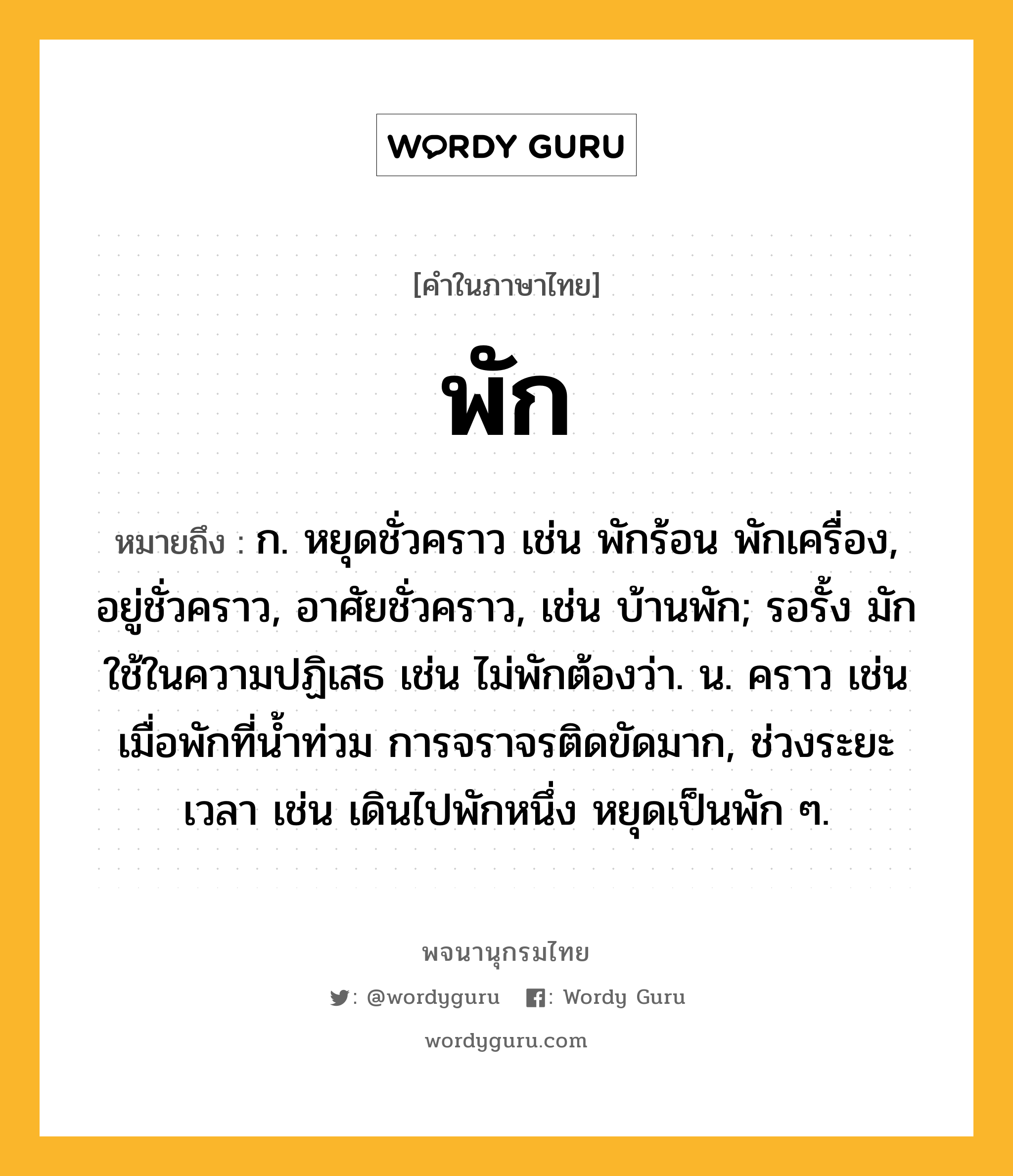 พัก ความหมาย หมายถึงอะไร?, คำในภาษาไทย พัก หมายถึง ก. หยุดชั่วคราว เช่น พักร้อน พักเครื่อง, อยู่ชั่วคราว, อาศัยชั่วคราว, เช่น บ้านพัก; รอรั้ง มักใช้ในความปฏิเสธ เช่น ไม่พักต้องว่า. น. คราว เช่น เมื่อพักที่น้ำท่วม การจราจรติดขัดมาก, ช่วงระยะเวลา เช่น เดินไปพักหนึ่ง หยุดเป็นพัก ๆ.