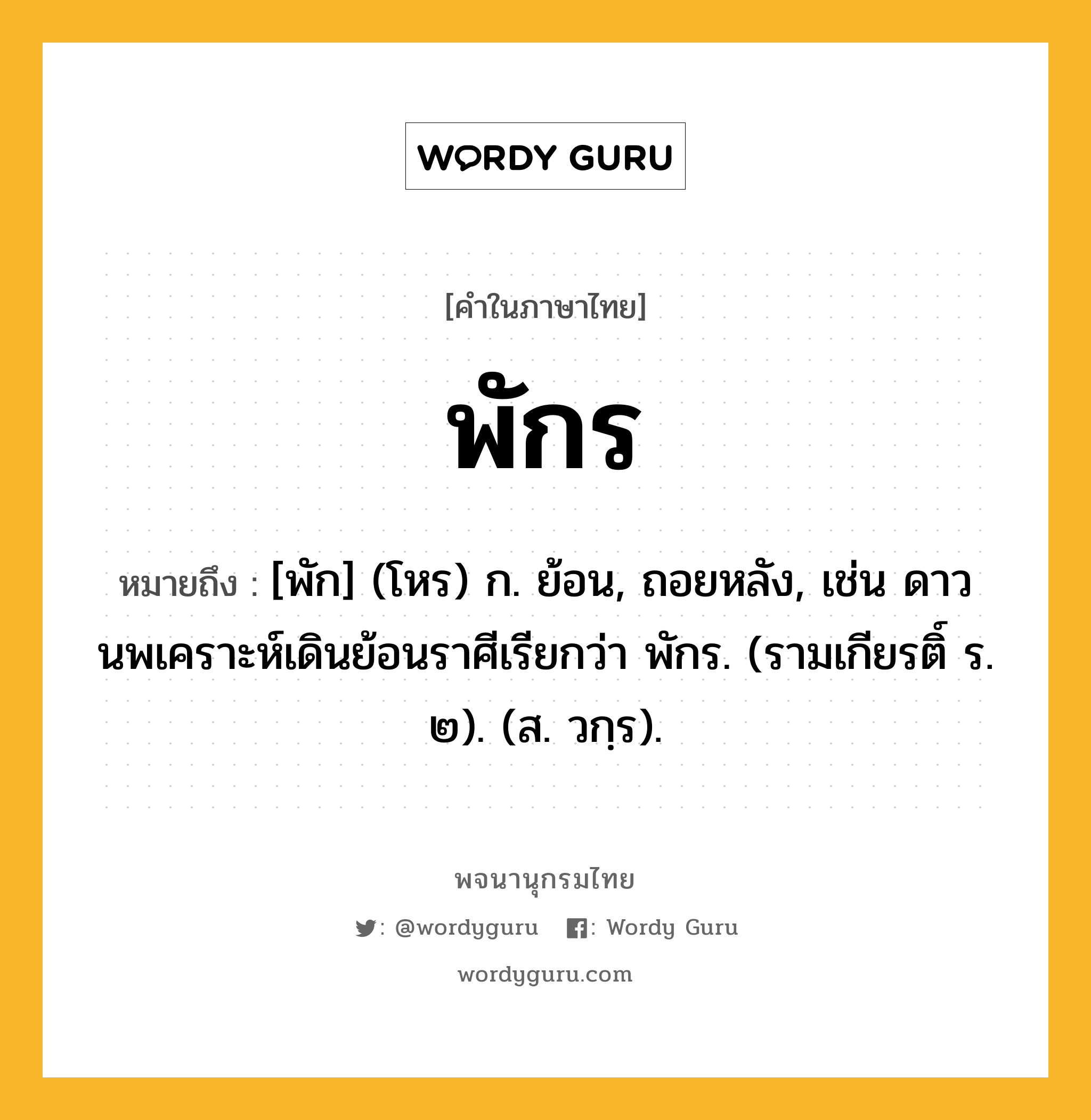 พักร ความหมาย หมายถึงอะไร?, คำในภาษาไทย พักร หมายถึง [พัก] (โหร) ก. ย้อน, ถอยหลัง, เช่น ดาวนพเคราะห์เดินย้อนราศีเรียกว่า พักร. (รามเกียรติ์ ร. ๒). (ส. วกฺร).