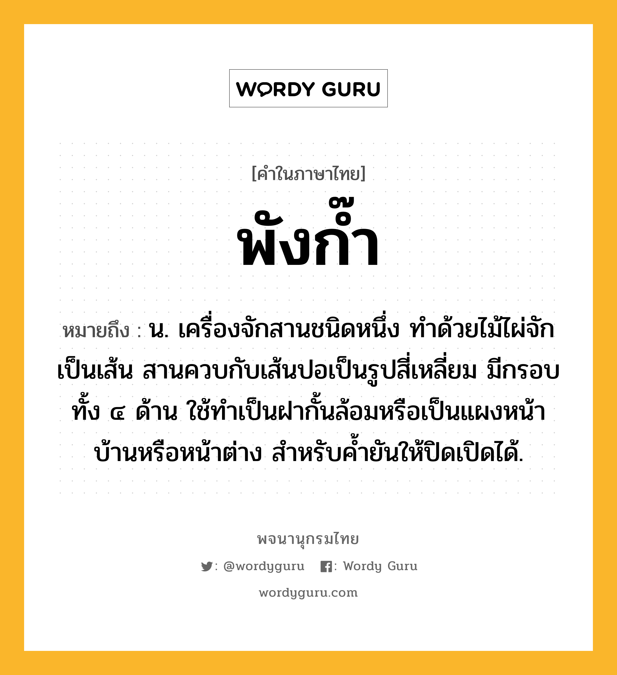 พังก๊ำ ความหมาย หมายถึงอะไร?, คำในภาษาไทย พังก๊ำ หมายถึง น. เครื่องจักสานชนิดหนึ่ง ทำด้วยไม้ไผ่จักเป็นเส้น สานควบกับเส้นปอเป็นรูปสี่เหลี่ยม มีกรอบทั้ง ๔ ด้าน ใช้ทำเป็นฝากั้นล้อมหรือเป็นแผงหน้าบ้านหรือหน้าต่าง สำหรับค้ำยันให้ปิดเปิดได้.