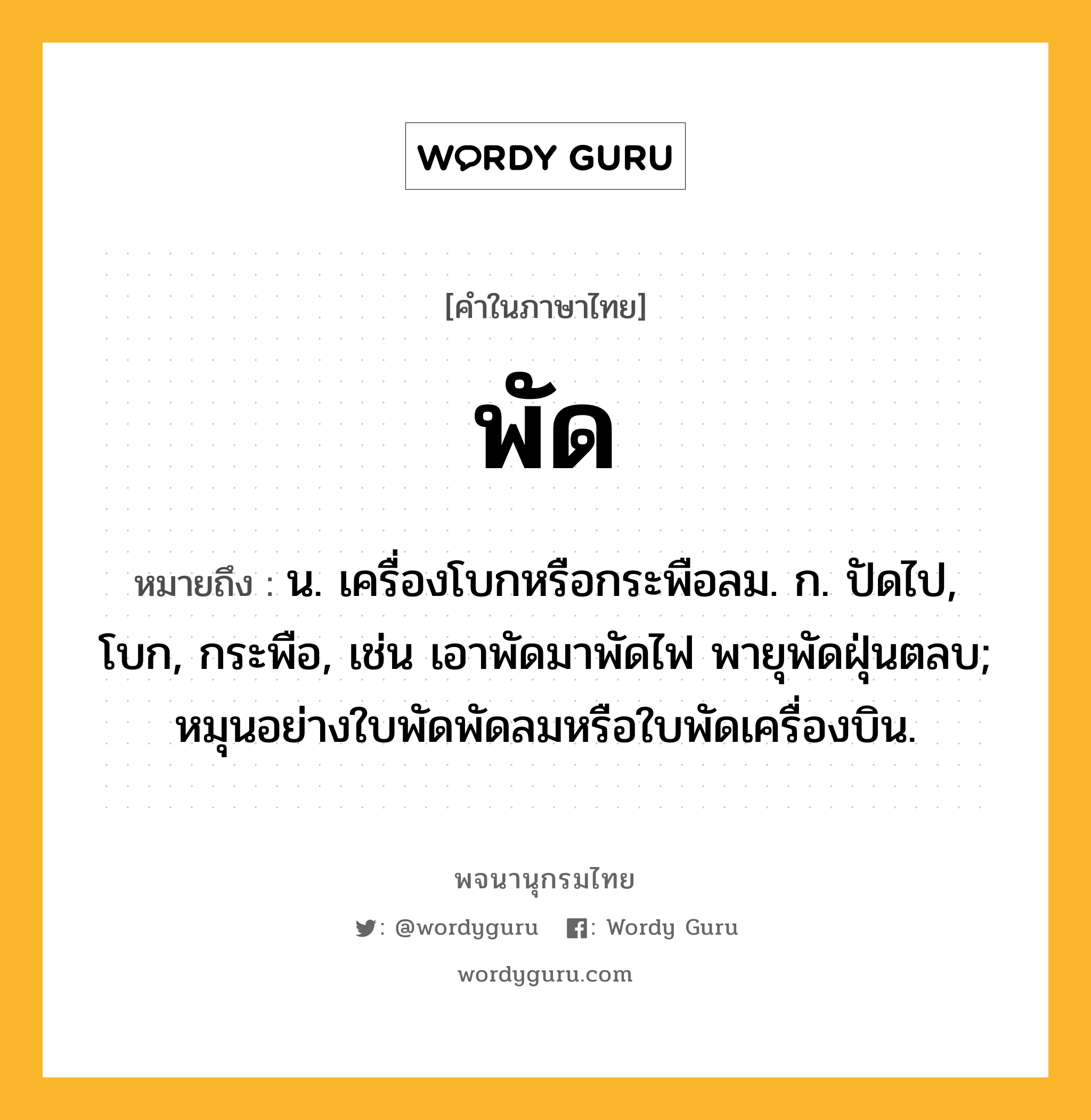 พัด ความหมาย หมายถึงอะไร?, คำในภาษาไทย พัด หมายถึง น. เครื่องโบกหรือกระพือลม. ก. ปัดไป, โบก, กระพือ, เช่น เอาพัดมาพัดไฟ พายุพัดฝุ่นตลบ; หมุนอย่างใบพัดพัดลมหรือใบพัดเครื่องบิน.