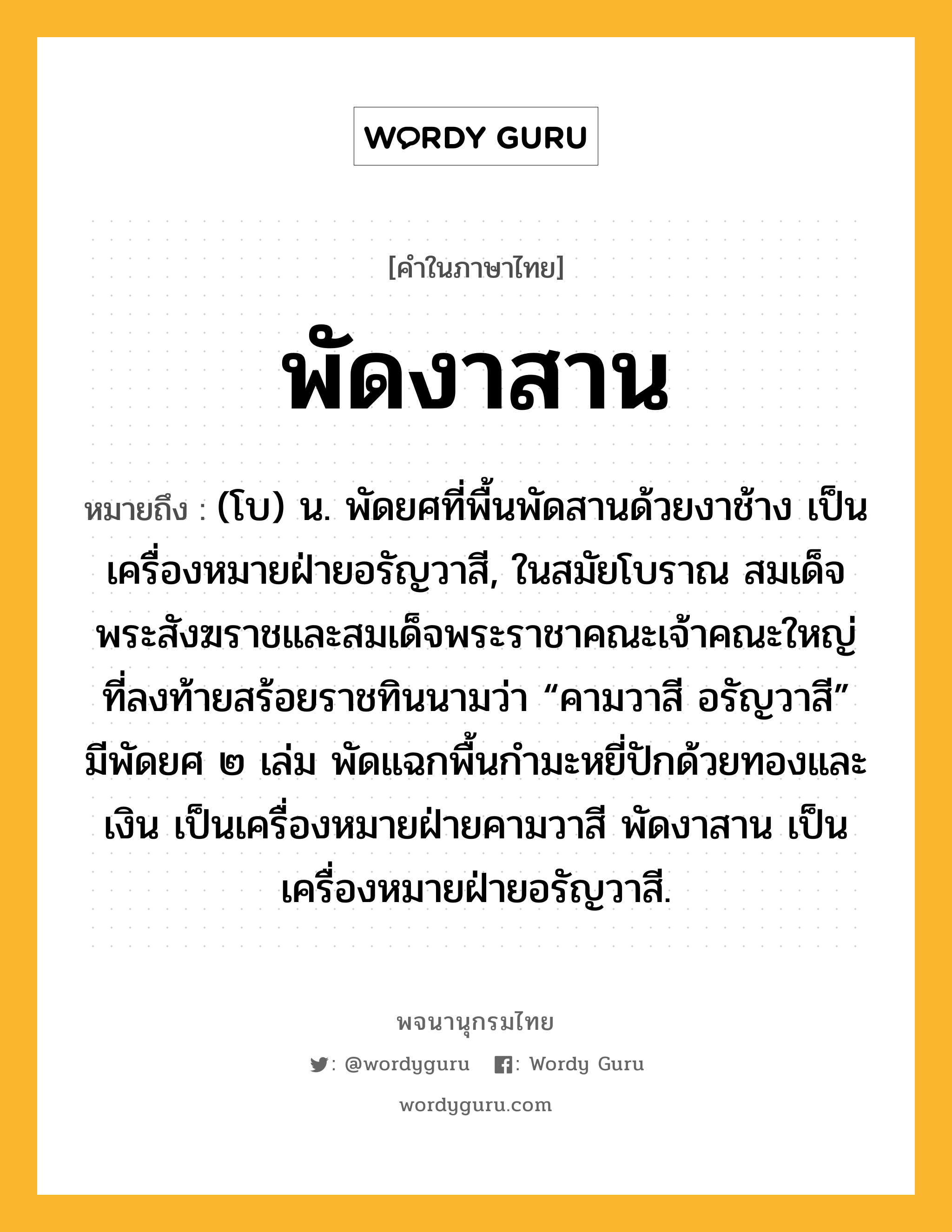 พัดงาสาน ความหมาย หมายถึงอะไร?, คำในภาษาไทย พัดงาสาน หมายถึง (โบ) น. พัดยศที่พื้นพัดสานด้วยงาช้าง เป็นเครื่องหมายฝ่ายอรัญวาสี, ในสมัยโบราณ สมเด็จพระสังฆราชและสมเด็จพระราชาคณะเจ้าคณะใหญ่ที่ลงท้ายสร้อยราชทินนามว่า “คามวาสี อรัญวาสี” มีพัดยศ ๒ เล่ม พัดแฉกพื้นกำมะหยี่ปักด้วยทองและเงิน เป็นเครื่องหมายฝ่ายคามวาสี พัดงาสาน เป็นเครื่องหมายฝ่ายอรัญวาสี.