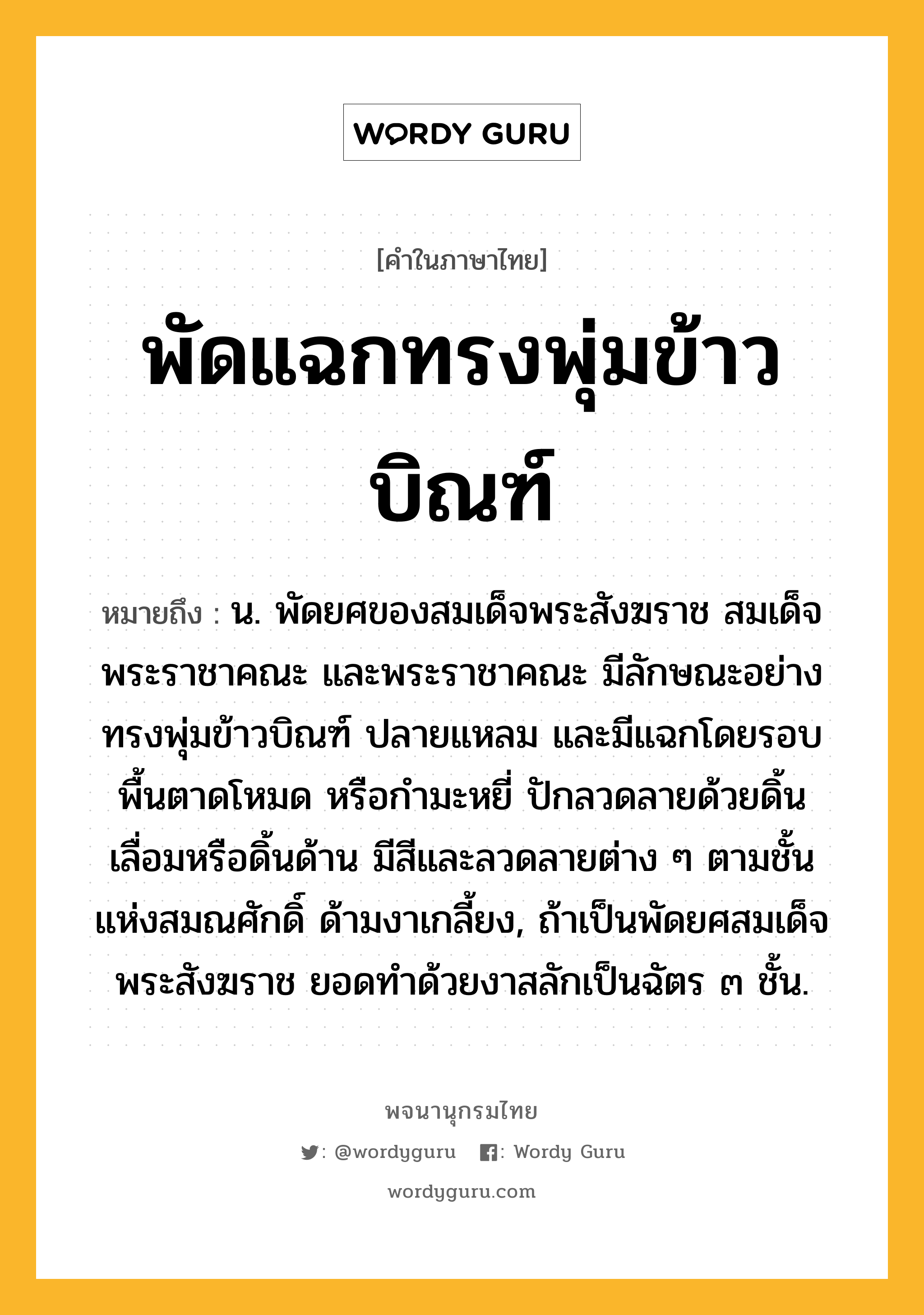 พัดแฉกทรงพุ่มข้าวบิณฑ์ ความหมาย หมายถึงอะไร?, คำในภาษาไทย พัดแฉกทรงพุ่มข้าวบิณฑ์ หมายถึง น. พัดยศของสมเด็จพระสังฆราช สมเด็จพระราชาคณะ และพระราชาคณะ มีลักษณะอย่างทรงพุ่มข้าวบิณฑ์ ปลายแหลม และมีแฉกโดยรอบ พื้นตาดโหมด หรือกำมะหยี่ ปักลวดลายด้วยดิ้นเลื่อมหรือดิ้นด้าน มีสีและลวดลายต่าง ๆ ตามชั้นแห่งสมณศักดิ์ ด้ามงาเกลี้ยง, ถ้าเป็นพัดยศสมเด็จพระสังฆราช ยอดทำด้วยงาสลักเป็นฉัตร ๓ ชั้น.