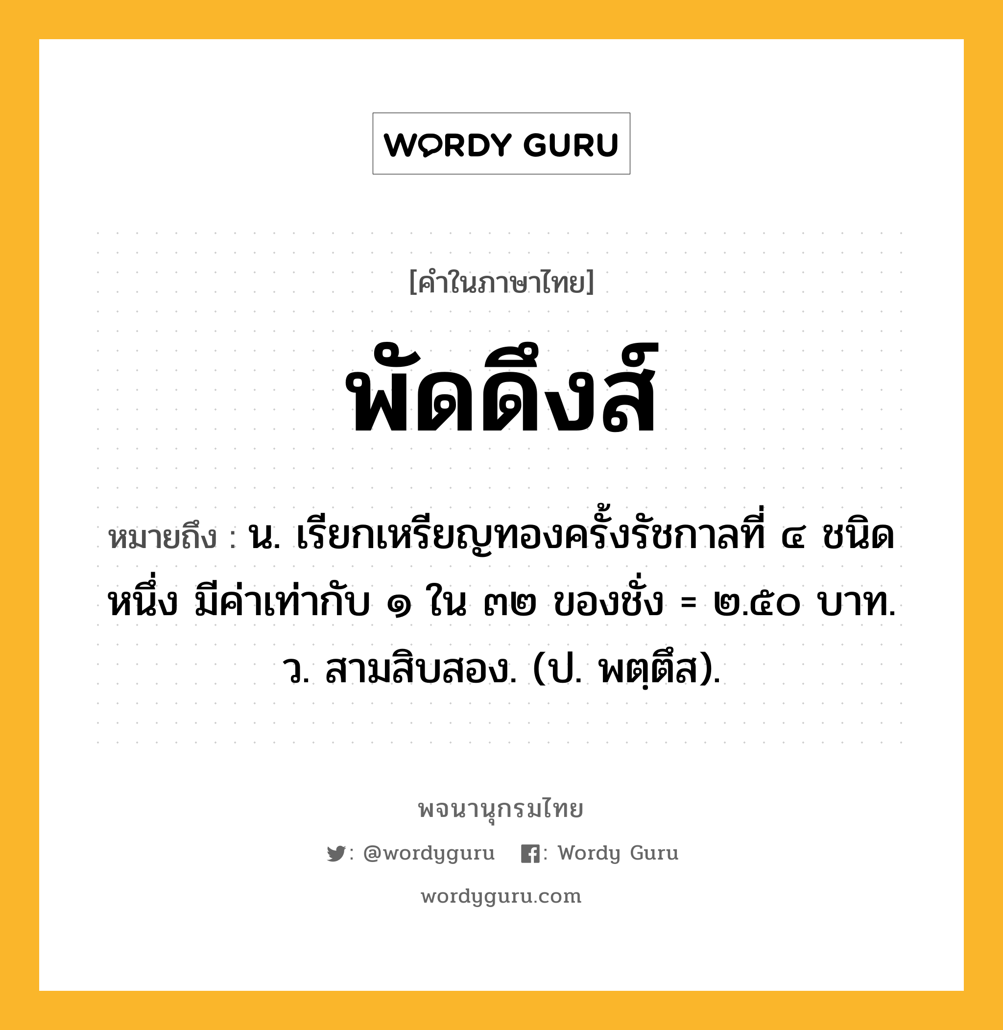 พัดดึงส์ ความหมาย หมายถึงอะไร?, คำในภาษาไทย พัดดึงส์ หมายถึง น. เรียกเหรียญทองครั้งรัชกาลที่ ๔ ชนิดหนึ่ง มีค่าเท่ากับ ๑ ใน ๓๒ ของชั่ง = ๒.๕๐ บาท. ว. สามสิบสอง. (ป. พตฺตึส).